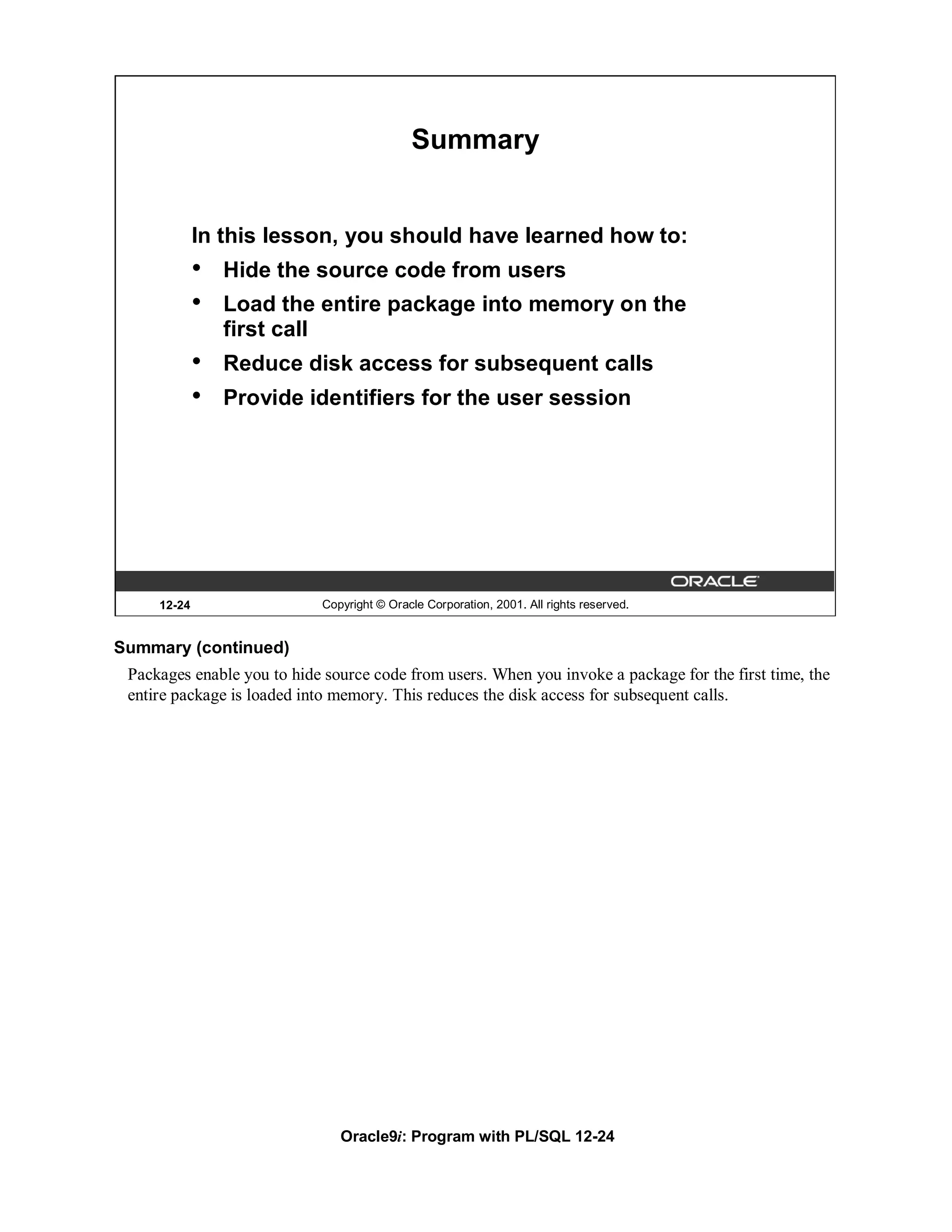 Summary


             In this lesson, you should have learned how to:
             •   Hide the source code from users
             •   Load the entire package into memory on the
                 first call
             •   Reduce disk access for subsequent calls
             •   Provide identifiers for the user session




     12-24                  Copyright © Oracle Corporation, 2001. All rights reserved.


Summary (continued)
 Packages enable you to hide source code from users. When you invoke a package for the first time, the
 entire package is loaded into memory. This reduces the disk access for subsequent calls.




                               Oracle9i: Program with PL/SQL 12-24
 