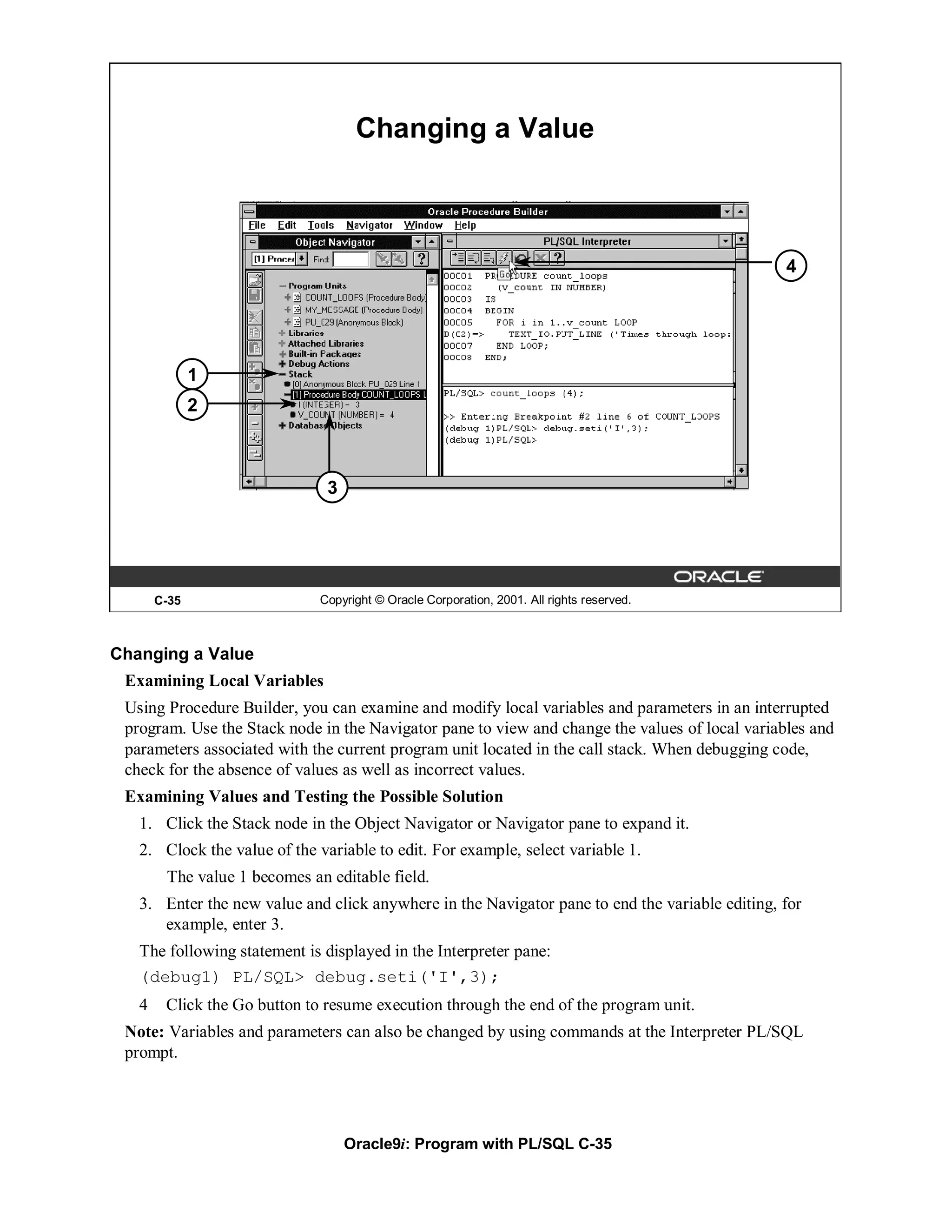 Changing a Value



                                                                                                4




              1
              2



                               3




       C-35                   Copyright © Oracle Corporation, 2001. All rights reserved.



Changing a Value
 Examining Local Variables
 Using Procedure Builder, you can examine and modify local variables and parameters in an interrupted
 program. Use the Stack node in the Navigator pane to view and change the values of local variables and
 parameters associated with the current program unit located in the call stack. When debugging code,
 check for the absence of values as well as incorrect values.
 Examining Values and Testing the Possible Solution
   1. Click the Stack node in the Object Navigator or Navigator pane to expand it.
   2. Clock the value of the variable to edit. For example, select variable 1.
        The value 1 becomes an editable field.
   3. Enter the new value and click anywhere in the Navigator pane to end the variable editing, for
      example, enter 3.
   The following statement is displayed in the Interpreter pane:
   (debug1) PL/SQL> debug.seti('I',3);
   4    Click the Go button to resume execution through the end of the program unit.
 Note: Variables and parameters can also be changed by using commands at the Interpreter PL/SQL
 prompt.




                                   Oracle9i: Program with PL/SQL C-35
 