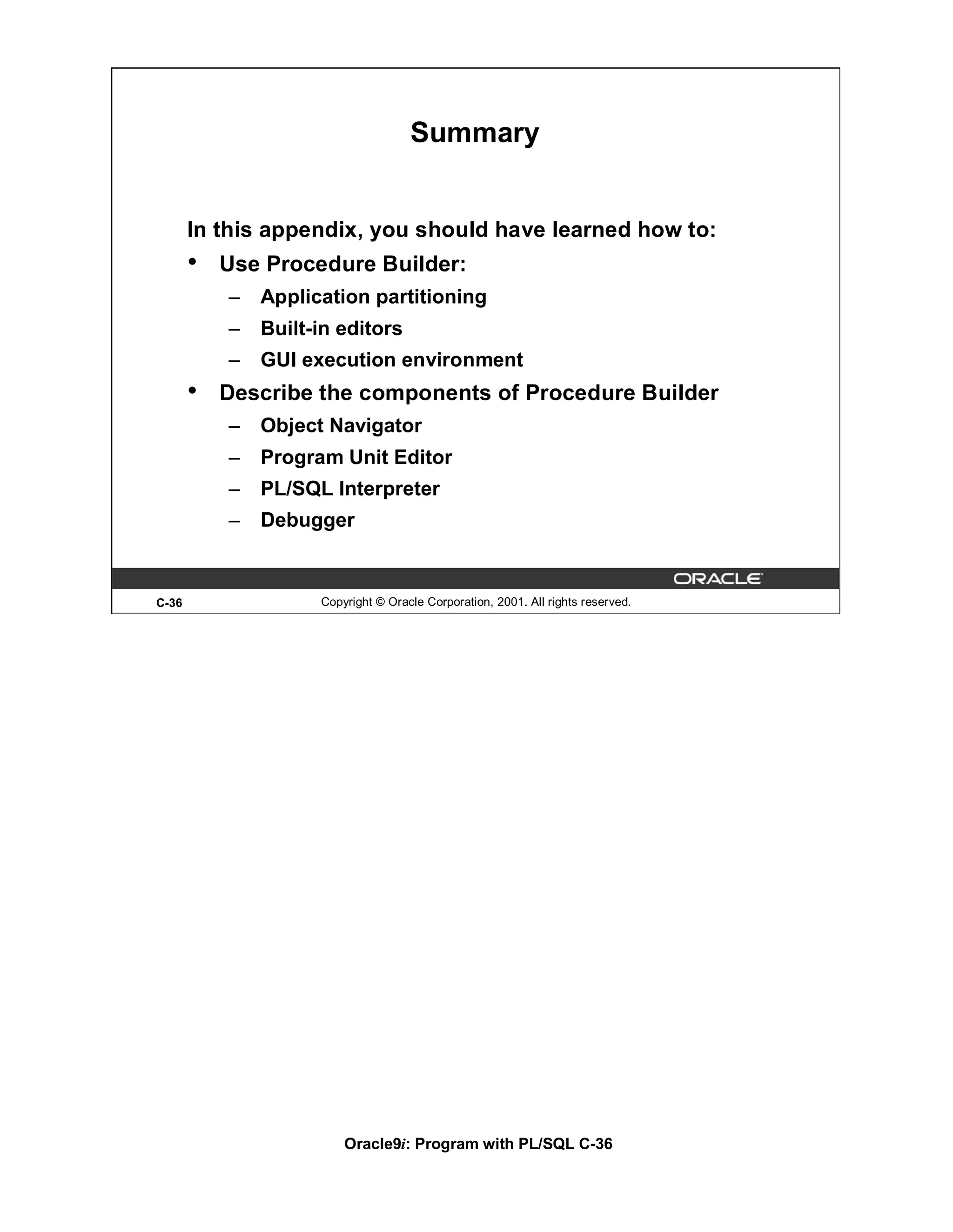 Summary


       In this appendix, you should have learned how to:
       •   Use Procedure Builder:
           –   Application partitioning
           –   Built-in editors
           –   GUI execution environment
       •   Describe the components of Procedure Builder
           –   Object Navigator
           –   Program Unit Editor
           –   PL/SQL Interpreter
           –   Debugger


C-36                 Copyright © Oracle Corporation, 2001. All rights reserved.




                         Oracle9i: Program with PL/SQL C-36
 