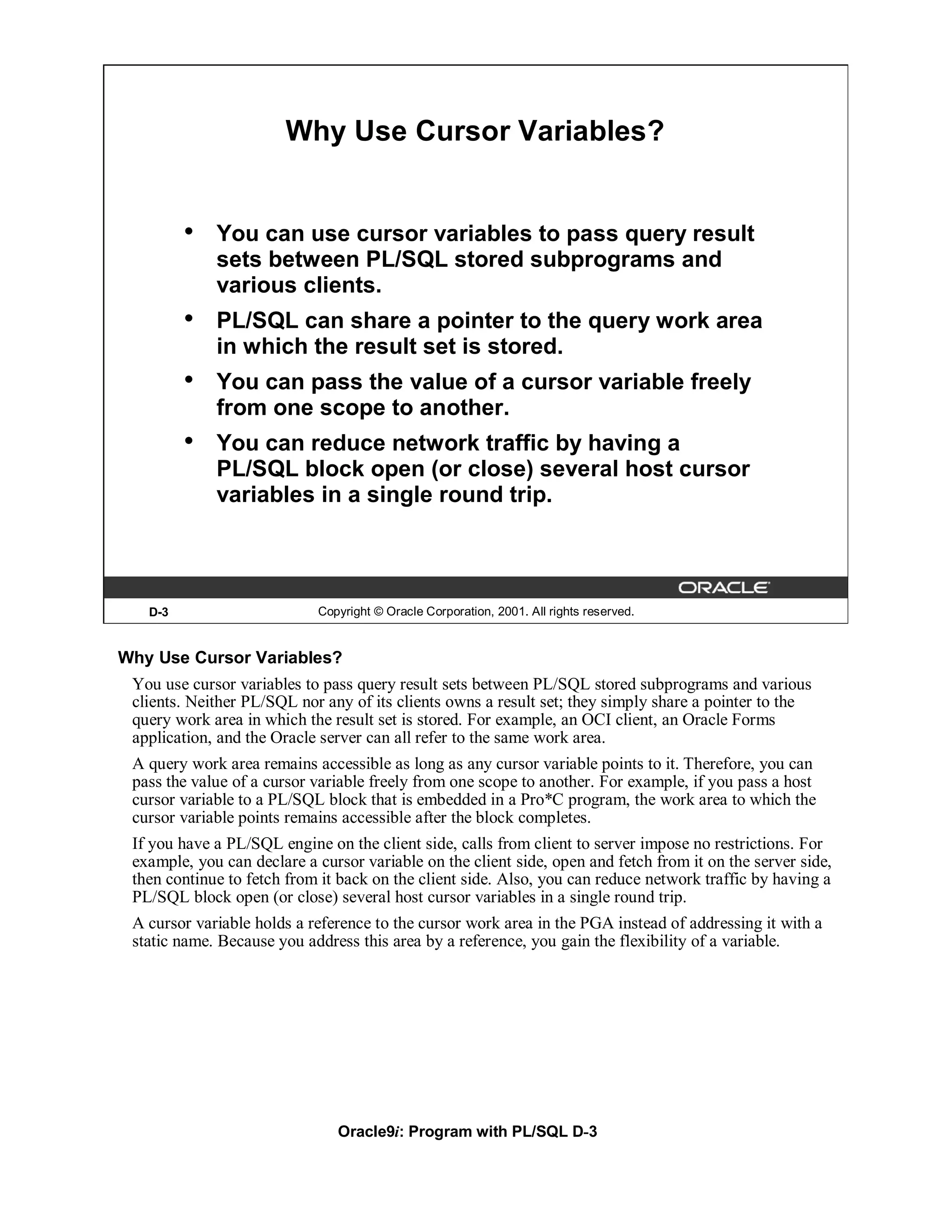 Why Use Cursor Variables?


         •   You can use cursor variables to pass query result
             sets between PL/SQL stored subprograms and
             various clients.
         •   PL/SQL can share a pointer to the query work area
             in which the result set is stored.
         •   You can pass the value of a cursor variable freely
             from one scope to another.
         •   You can reduce network traffic by having a
             PL/SQL block open (or close) several host cursor
             variables in a single round trip.




   D-3                      Copyright © Oracle Corporation, 2001. All rights reserved.


Why Use Cursor Variables?
 You use cursor variables to pass query result sets between PL/SQL stored subprograms and various
 clients. Neither PL/SQL nor any of its clients owns a result set; they simply share a pointer to the
 query work area in which the result set is stored. For example, an OCI client, an Oracle Forms
 application, and the Oracle server can all refer to the same work area.
 A query work area remains accessible as long as any cursor variable points to it. Therefore, you can
 pass the value of a cursor variable freely from one scope to another. For example, if you pass a host
 cursor variable to a PL/SQL block that is embedded in a Pro*C program, the work area to which the
 cursor variable points remains accessible after the block completes.
 If you have a PL/SQL engine on the client side, calls from client to server impose no restrictions. For
 example, you can declare a cursor variable on the client side, open and fetch from it on the server side,
 then continue to fetch from it back on the client side. Also, you can reduce network traffic by having a
 PL/SQL block open (or close) several host cursor variables in a single round trip.
 A cursor variable holds a reference to the cursor work area in the PGA instead of addressing it with a
 static name. Because you address this area by a reference, you gain the flexibility of a variable.




                               Oracle9i: Program with PL/SQL D-3
 