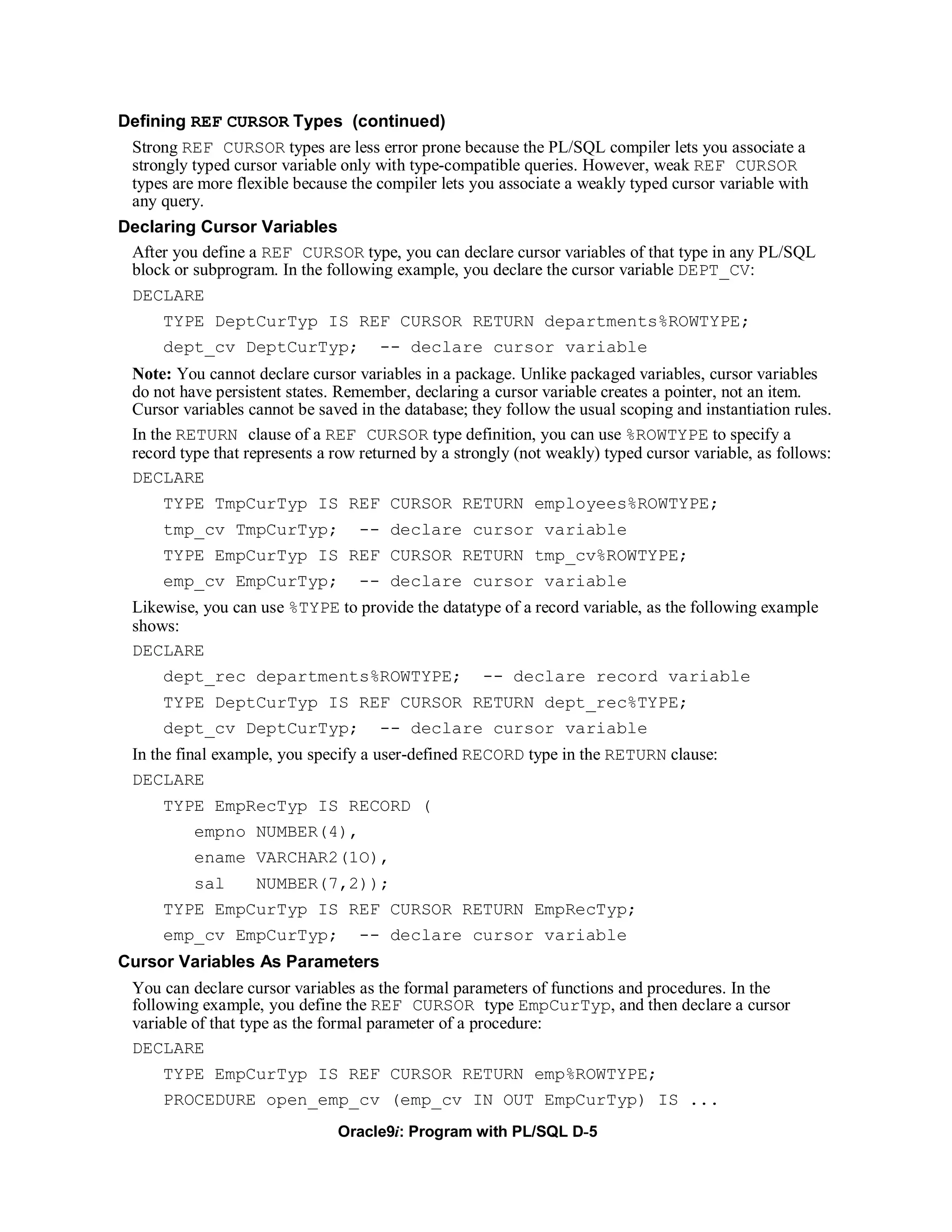 Defining REF CURSOR Types (continued)
 Strong REF CURSOR types are less error prone because the PL/SQL compiler lets you associate a
 strongly typed cursor variable only with type-compatible queries. However, weak REF CURSOR
 types are more flexible because the compiler lets you associate a weakly typed cursor variable with
 any query.
Declaring Cursor Variables
 After you define a REF CURSOR type, you can declare cursor variables of that type in any PL/SQL
 block or subprogram. In the following example, you declare the cursor variable DEPT_CV:
 DECLARE
      TYPE DeptCurTyp IS REF CURSOR RETURN departments%ROWTYPE;
      dept_cv DeptCurTyp; -- declare cursor variable
  Note: You cannot declare cursor variables in a package. Unlike packaged variables, cursor variables
  do not have persistent states. Remember, declaring a cursor variable creates a pointer, not an item.
  Cursor variables cannot be saved in the database; they follow the usual scoping and instantiation rules.
  In the RETURN clause of a REF CURSOR type definition, you can use %ROWTYPE to specify a
  record type that represents a row returned by a strongly (not weakly) typed cursor variable, as follows:
  DECLARE
      TYPE TmpCurTyp IS REF CURSOR RETURN employees%ROWTYPE;
      tmp_cv TmpCurTyp; -- declare cursor variable
      TYPE EmpCurTyp IS REF CURSOR RETURN tmp_cv%ROWTYPE;
      emp_cv EmpCurTyp;            -- declare cursor variable
  Likewise, you can use %TYPE to provide the datatype of a record variable, as the following example
  shows:
  DECLARE
      dept_rec departments%ROWTYPE;                   -- declare record variable
      TYPE DeptCurTyp IS REF CURSOR RETURN dept_rec%TYPE;
      dept_cv DeptCurTyp;             -- declare cursor variable
  In the final example, you specify a user-defined RECORD type in the RETURN clause:
  DECLARE
      TYPE EmpRecTyp IS RECORD (
           empno NUMBER(4),
           ename VARCHAR2(1O),
           sal      NUMBER(7,2));
      TYPE EmpCurTyp IS REF CURSOR RETURN EmpRecTyp;
      emp_cv EmpCurTyp;            -- declare cursor variable
Cursor Variables As Parameters
  You can declare cursor variables as the formal parameters of functions and procedures. In the
  following example, you define the REF CURSOR type EmpCurTyp, and then declare a cursor
  variable of that type as the formal parameter of a procedure:
  DECLARE
      TYPE EmpCurTyp IS REF CURSOR RETURN emp%ROWTYPE;
      PROCEDURE open_emp_cv (emp_cv IN OUT EmpCurTyp) IS ...
                                Oracle9i: Program with PL/SQL D-5
 