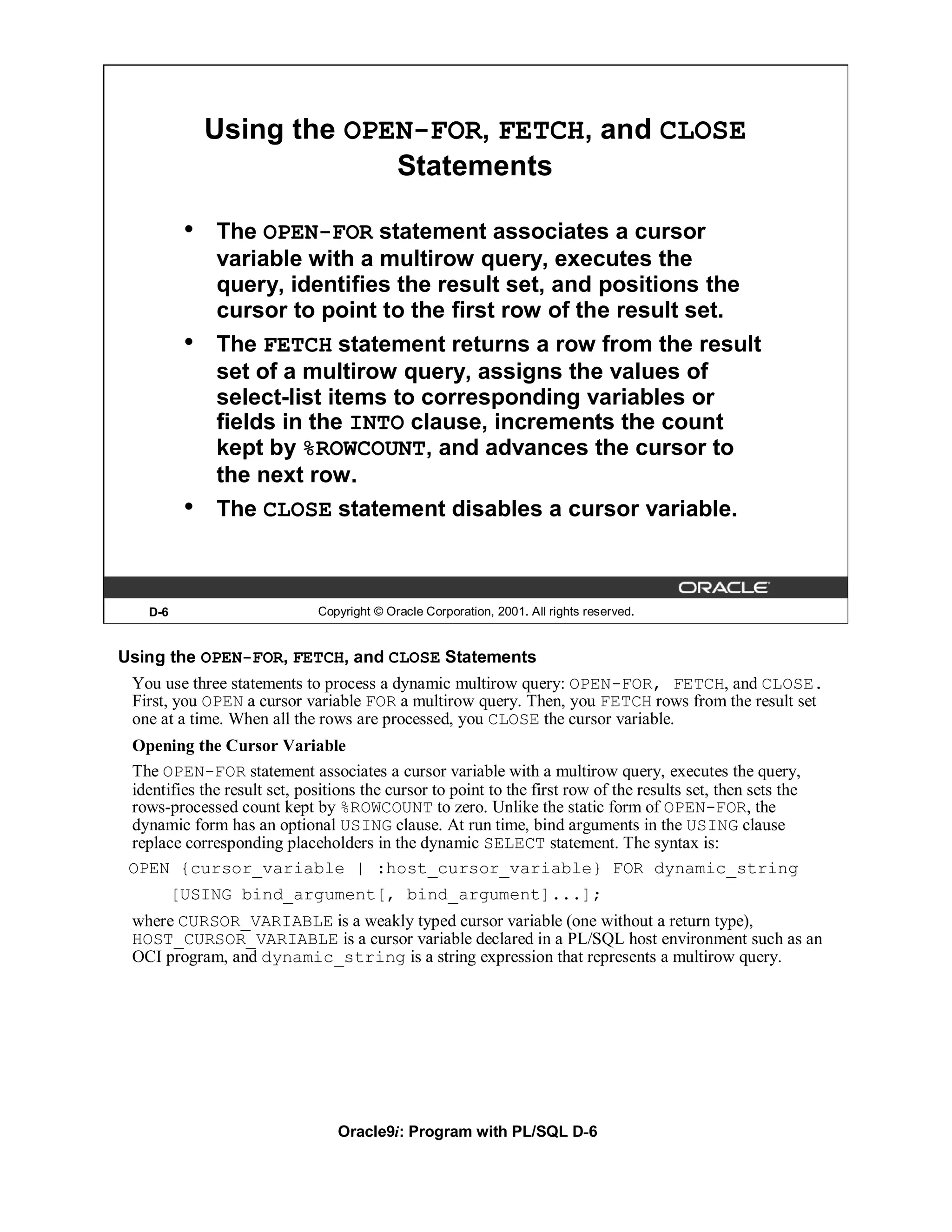 Using the OPEN-FOR, FETCH, and CLOSE
                            Statements

           •   The OPEN-FOR statement associates a cursor
               variable with a multirow query, executes the
               query, identifies the result set, and positions the
               cursor to point to the first row of the result set.
           •   The FETCH statement returns a row from the result
               set of a multirow query, assigns the values of
               select-list items to corresponding variables or
               fields in the INTO clause, increments the count
               kept by %ROWCOUNT, and advances the cursor to
               the next row.
           •   The CLOSE statement disables a cursor variable.



    D-6                        Copyright © Oracle Corporation, 2001. All rights reserved.


Using the OPEN-FOR, FETCH, and CLOSE Statements
 You use three statements to process a dynamic multirow query: OPEN-FOR, FETCH, and CLOSE.
 First, you OPEN a cursor variable FOR a multirow query. Then, you FETCH rows from the result set
 one at a time. When all the rows are processed, you CLOSE the cursor variable.
 Opening the Cursor Variable
 The OPEN-FOR statement associates a cursor variable with a multirow query, executes the query,
 identifies the result set, positions the cursor to point to the first row of the results set, then sets the
 rows-processed count kept by %ROWCOUNT to zero. Unlike the static form of OPEN-FOR, the
 dynamic form has an optional USING clause. At run time, bind arguments in the USING clause
 replace corresponding placeholders in the dynamic SELECT statement. The syntax is:
 OPEN {cursor_variable | :host_cursor_variable} FOR dynamic_string
          [USING bind_argument[, bind_argument]...];
 where CURSOR_VARIABLE is a weakly typed cursor variable (one without a return type),
 HOST_CURSOR_VARIABLE is a cursor variable declared in a PL/SQL host environment such as an
 OCI program, and dynamic_string is a string expression that represents a multirow query.




                                  Oracle9i: Program with PL/SQL D-6
 