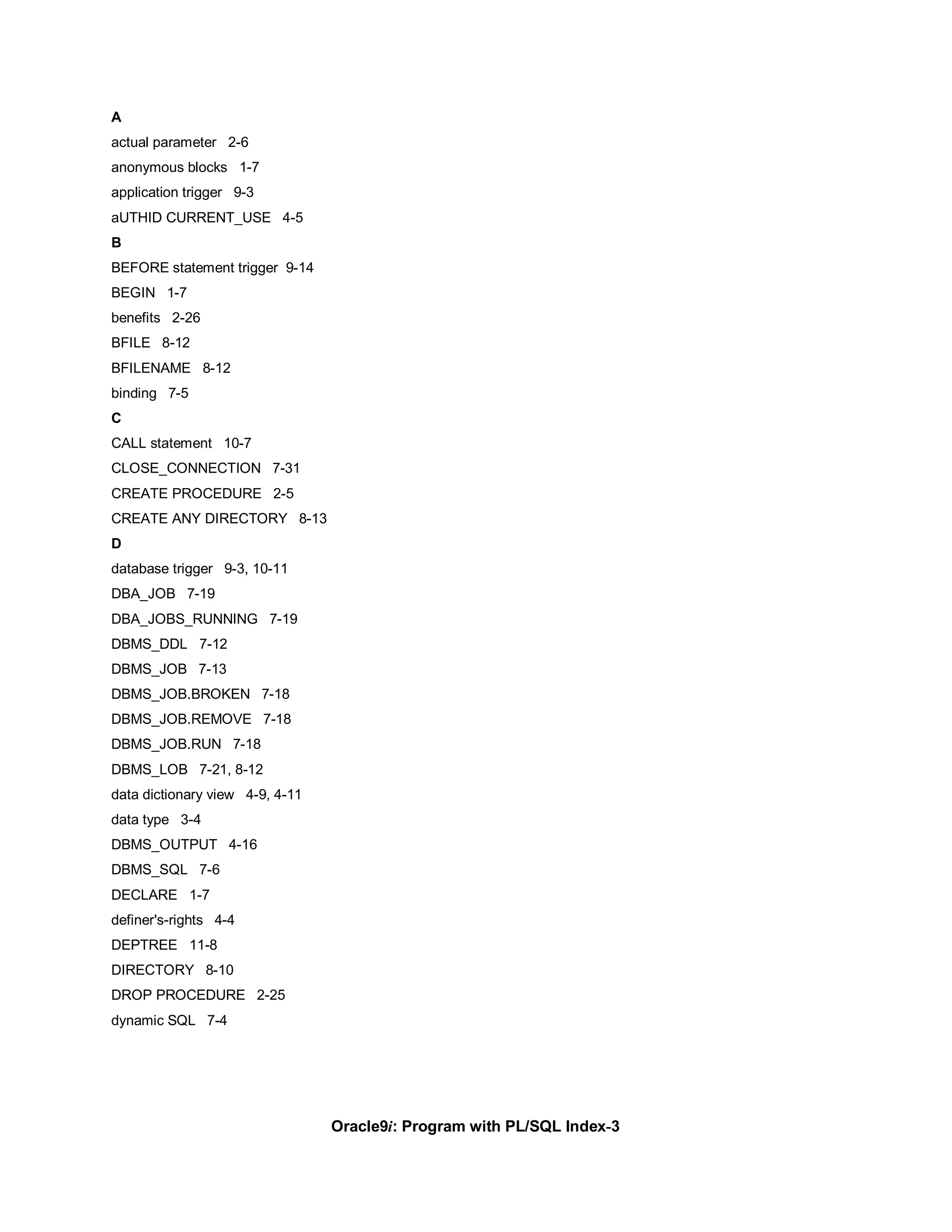 A
actual parameter 2-6
anonymous blocks 1-7
application trigger 9-3
aUTHID CURRENT_USE 4-5
B
BEFORE statement trigger 9-14
BEGIN 1-7
benefits 2-26
BFILE 8-12
BFILENAME 8-12
binding 7-5
C
CALL statement 10-7
CLOSE_CONNECTION 7-31
CREATE PROCEDURE 2-5
CREATE ANY DIRECTORY 8-13
D
database trigger 9-3, 10-11
DBA_JOB 7-19
DBA_JOBS_RUNNING 7-19
DBMS_DDL 7-12
DBMS_JOB 7-13
DBMS_JOB.BROKEN 7-18
DBMS_JOB.REMOVE 7-18
DBMS_JOB.RUN 7-18
DBMS_LOB 7-21, 8-12
data dictionary view 4-9, 4-11
data type 3-4
DBMS_OUTPUT 4-16
DBMS_SQL 7-6
DECLARE 1-7
definer's-rights 4-4
DEPTREE 11-8
DIRECTORY 8-10
DROP PROCEDURE 2-25
dynamic SQL 7-4




                                 Oracle9i: Program with PL/SQL Index-3
 