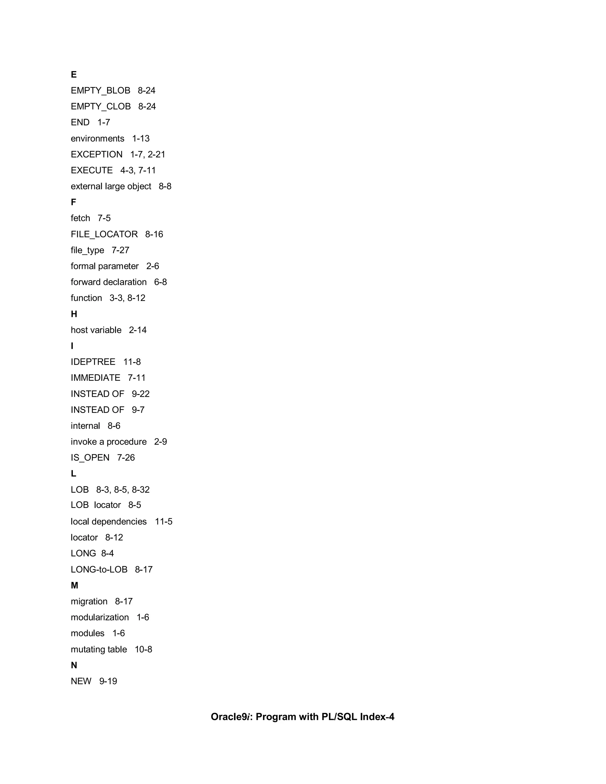 E
EMPTY_BLOB 8-24
EMPTY_CLOB 8-24
END 1-7
environments 1-13
EXCEPTION 1-7, 2-21
EXECUTE 4-3, 7-11
external large object 8-8
F
fetch 7-5
FILE_LOCATOR 8-16
file_type 7-27
formal parameter 2-6
forward declaration 6-8
function 3-3, 8-12
H
host variable 2-14
I
IDEPTREE 11-8
IMMEDIATE 7-11
INSTEAD OF 9-22
INSTEAD OF 9-7
internal 8-6
invoke a procedure 2-9
IS_OPEN 7-26
L
LOB 8-3, 8-5, 8-32
LOB locator 8-5
local dependencies 11-5
locator 8-12
LONG 8-4
LONG-to-LOB 8-17
M
migration 8-17
modularization 1-6
modules 1-6
mutating table 10-8
N
NEW 9-19


                            Oracle9i: Program with PL/SQL Index-4
 