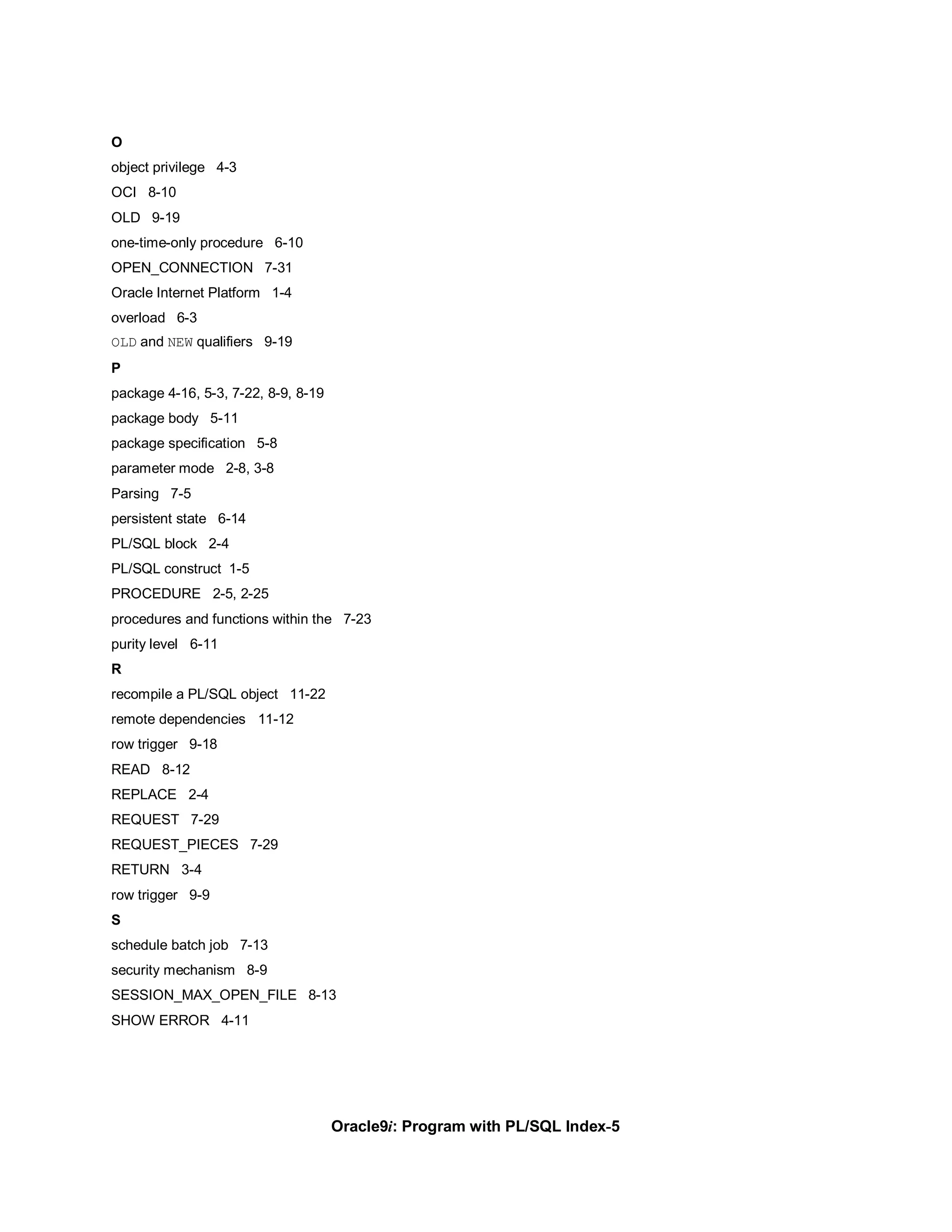 O
object privilege 4-3
OCI 8-10
OLD 9-19
one-time-only procedure 6-10
OPEN_CONNECTION 7-31
Oracle Internet Platform 1-4
overload 6-3
OLD and NEW qualifiers 9-19
P
package 4-16, 5-3, 7-22, 8-9, 8-19
package body 5-11
package specification 5-8
parameter mode 2-8, 3-8
Parsing 7-5
persistent state 6-14
PL/SQL block 2-4
PL/SQL construct 1-5
PROCEDURE 2-5, 2-25
procedures and functions within the 7-23
purity level 6-11
R
recompile a PL/SQL object 11-22
remote dependencies 11-12
row trigger 9-18
READ 8-12
REPLACE 2-4
REQUEST 7-29
REQUEST_PIECES 7-29
RETURN 3-4
row trigger 9-9
S
schedule batch job 7-13
security mechanism 8-9
SESSION_MAX_OPEN_FILE 8-13
SHOW ERROR 4-11




                                     Oracle9i: Program with PL/SQL Index-5
 