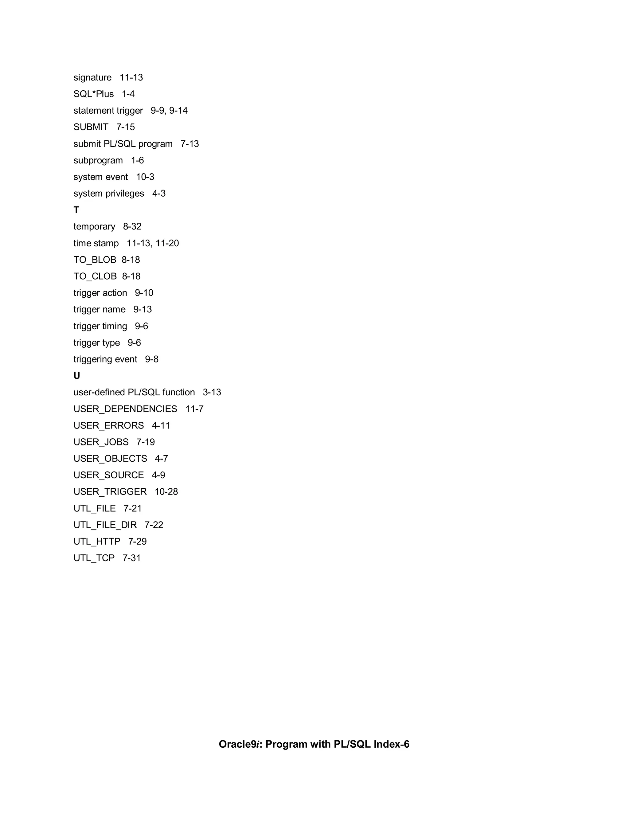 signature 11-13
SQL*Plus 1-4
statement trigger 9-9, 9-14
SUBMIT 7-15
submit PL/SQL program 7-13
subprogram 1-6
system event 10-3
system privileges 4-3
T
temporary 8-32
time stamp 11-13, 11-20
TO_BLOB 8-18
TO_CLOB 8-18
trigger action 9-10
trigger name 9-13
trigger timing 9-6
trigger type 9-6
triggering event 9-8
U
user-defined PL/SQL function 3-13
USER_DEPENDENCIES 11-7
USER_ERRORS 4-11
USER_JOBS 7-19
USER_OBJECTS 4-7
USER_SOURCE 4-9
USER_TRIGGER 10-28
UTL_FILE 7-21
UTL_FILE_DIR 7-22
UTL_HTTP 7-29
UTL_TCP 7-31




                                Oracle9i: Program with PL/SQL Index-6
 