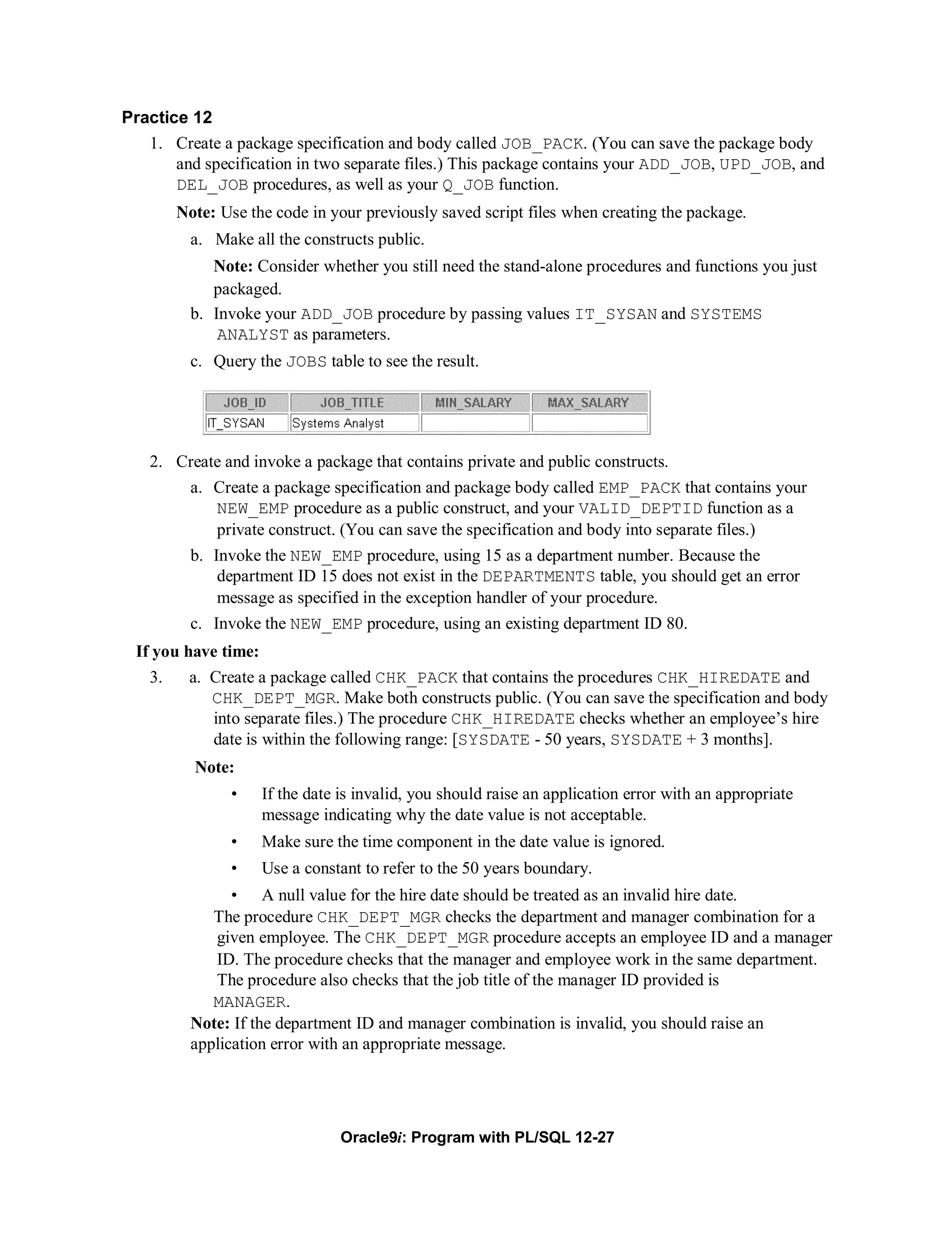 Practice 12
   1. Create a package specification and body called JOB_PACK. (You can save the package body
       and specification in two separate files.) This package contains your ADD_JOB, UPD_JOB, and
       DEL_JOB procedures, as well as your Q_JOB function.
        Note: Use the code in your previously saved script files when creating the package.
          a. Make all the constructs public.
             Note: Consider whether you still need the stand-alone procedures and functions you just
             packaged.
          b. Invoke your ADD_JOB procedure by passing values IT_SYSAN and SYSTEMS
              ANALYST as parameters.
          c. Query the JOBS table to see the result.




   2. Create and invoke a package that contains private and public constructs.
       a. Create a package specification and package body called EMP_PACK that contains your
           NEW_EMP procedure as a public construct, and your VALID_DEPTID function as a
           private construct. (You can save the specification and body into separate files.)
          b. Invoke the NEW_EMP procedure, using 15 as a department number. Because the
              department ID 15 does not exist in the DEPARTMENTS table, you should get an error
              message as specified in the exception handler of your procedure.
          c. Invoke the NEW_EMP procedure, using an existing department ID 80.
 If you have time:
   3.    a. Create a package called CHK_PACK that contains the procedures CHK_HIREDATE and
            CHK_DEPT_MGR. Make both constructs public. (You can save the specification and body
            into separate files.) The procedure CHK_HIREDATE checks whether an employee’s hire
            date is within the following range: [SYSDATE - 50 years, SYSDATE + 3 months].
          Note:
               •     If the date is invalid, you should raise an application error with an appropriate
                     message indicating why the date value is not acceptable.
               •     Make sure the time component in the date value is ignored.
               •     Use a constant to refer to the 50 years boundary.
                • A null value for the hire date should be treated as an invalid hire date.
             The procedure CHK_DEPT_MGR checks the department and manager combination for a
             given employee. The CHK_DEPT_MGR procedure accepts an employee ID and a manager
             ID. The procedure checks that the manager and employee work in the same department.
             The procedure also checks that the job title of the manager ID provided is
             MANAGER.
          Note: If the department ID and manager combination is invalid, you should raise an
          application error with an appropriate message.




                                 Oracle9i: Program with PL/SQL 12-27
 