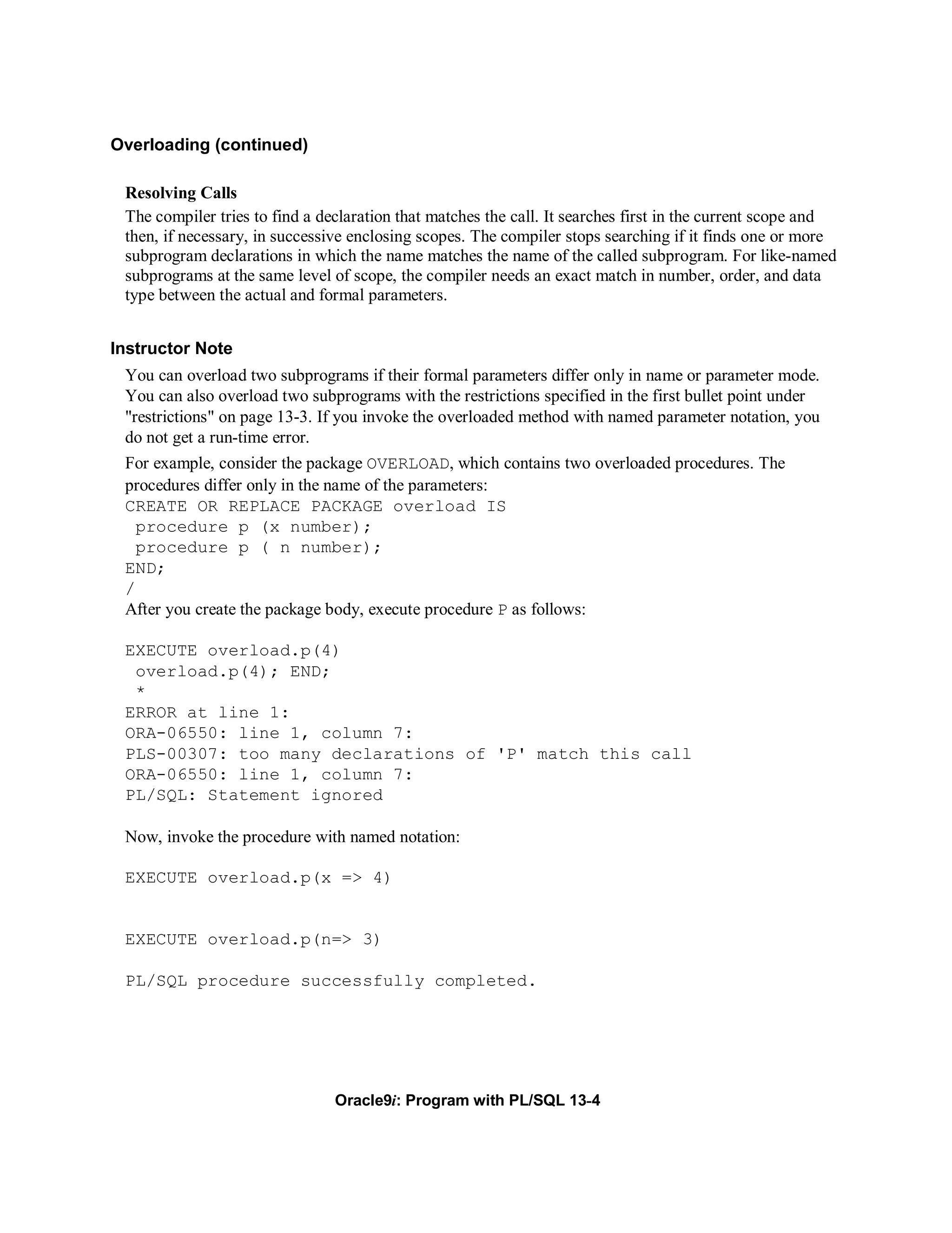 Overloading (continued)

 Resolving Calls
 The compiler tries to find a declaration that matches the call. It searches first in the current scope and
 then, if necessary, in successive enclosing scopes. The compiler stops searching if it finds one or more
 subprogram declarations in which the name matches the name of the called subprogram. For like-named
 subprograms at the same level of scope, the compiler needs an exact match in number, order, and data
 type between the actual and formal parameters.


Instructor Note
 You can overload two subprograms if their formal parameters differ only in name or parameter mode.
 You can also overload two subprograms with the restrictions specified in the first bullet point under
 "restrictions" on page 13-3. If you invoke the overloaded method with named parameter notation, you
 do not get a run-time error.
 For example, consider the package OVERLOAD, which contains two overloaded procedures. The
 procedures differ only in the name of the parameters:
 CREATE OR REPLACE PACKAGE overload IS
   procedure p (x number);
   procedure p ( n number);
 END;
 /
 After you create the package body, execute procedure P as follows:

 EXECUTE overload.p(4)
  overload.p(4); END;
  *
 ERROR at line 1:
 ORA-06550: line 1, column 7:
 PLS-00307: too many declarations of 'P' match this call
 ORA-06550: line 1, column 7:
 PL/SQL: Statement ignored

 Now, invoke the procedure with named notation:

 EXECUTE overload.p(x => 4)


 EXECUTE overload.p(n=> 3)

 PL/SQL procedure successfully completed.




                                Oracle9i: Program with PL/SQL 13-4
 
