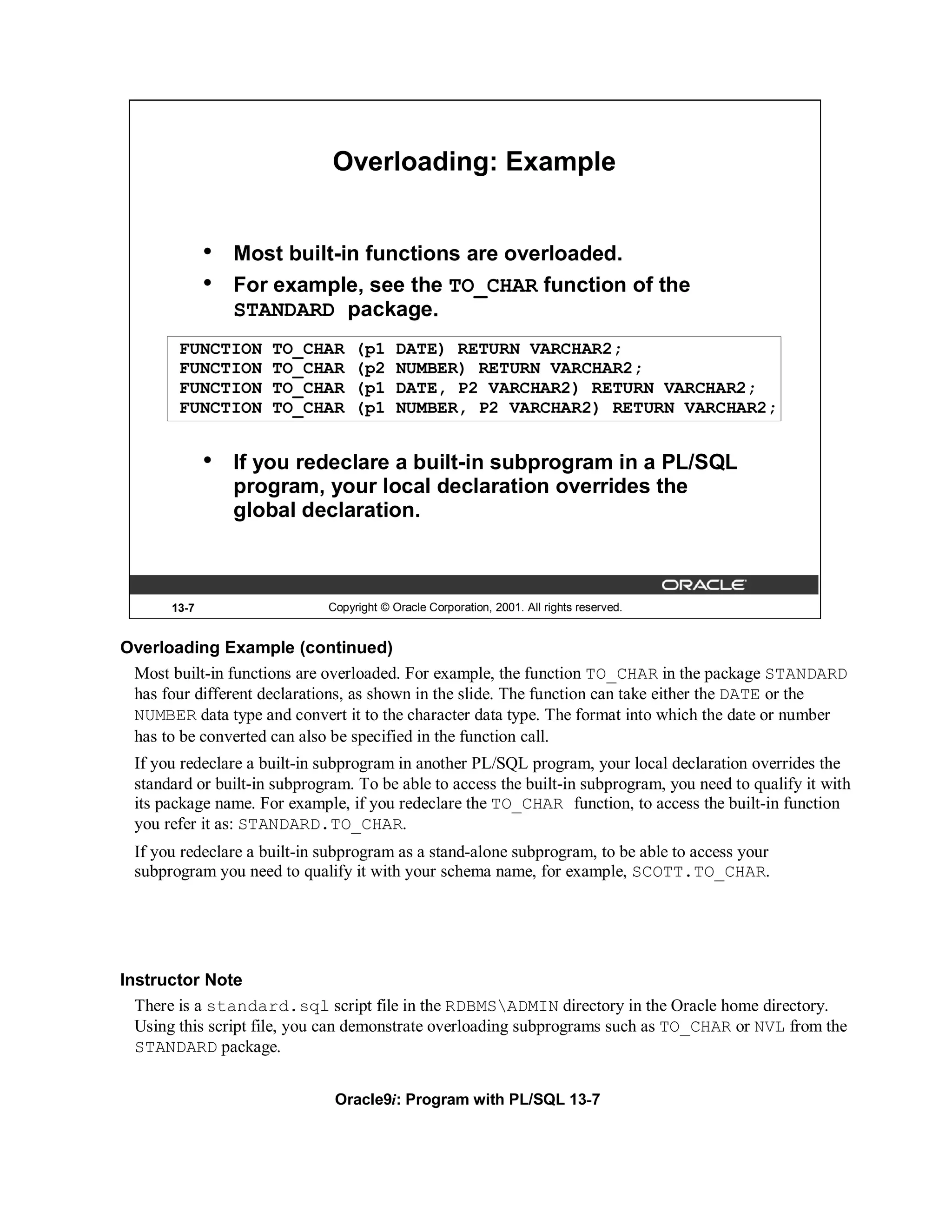 Overloading: Example


              •   Most built-in functions are overloaded.
              •   For example, see the TO_CHAR function of the
                  STANDARD package.
        FUNCTION     TO_CHAR      (p1     DATE) RETURN VARCHAR2;
        FUNCTION     TO_CHAR      (p2     NUMBER) RETURN VARCHAR2;
        FUNCTION     TO_CHAR      (p1     DATE, P2 VARCHAR2) RETURN VARCHAR2;
        FUNCTION     TO_CHAR      (p1     NUMBER, P2 VARCHAR2) RETURN VARCHAR2;


              •   If you redeclare a built-in subprogram in a PL/SQL
                  program, your local declaration overrides the
                  global declaration.



       13-7                  Copyright © Oracle Corporation, 2001. All rights reserved.


Overloading Example (continued)
 Most built-in functions are overloaded. For example, the function TO_CHAR in the package STANDARD
 has four different declarations, as shown in the slide. The function can take either the DATE or the
 NUMBER data type and convert it to the character data type. The format into which the date or number
 has to be converted can also be specified in the function call.
 If you redeclare a built-in subprogram in another PL/SQL program, your local declaration overrides the
 standard or built-in subprogram. To be able to access the built-in subprogram, you need to qualify it with
 its package name. For example, if you redeclare the TO_CHAR function, to access the built-in function
 you refer it as: STANDARD.TO_CHAR.
 If you redeclare a built-in subprogram as a stand-alone subprogram, to be able to access your
 subprogram you need to qualify it with your schema name, for example, SCOTT.TO_CHAR.




Instructor Note
  There is a standard.sql script file in the RDBMSADMIN directory in the Oracle home directory.
  Using this script file, you can demonstrate overloading subprograms such as TO_CHAR or NVL from the
  STANDARD package.


                              Oracle9i: Program with PL/SQL 13-7
 