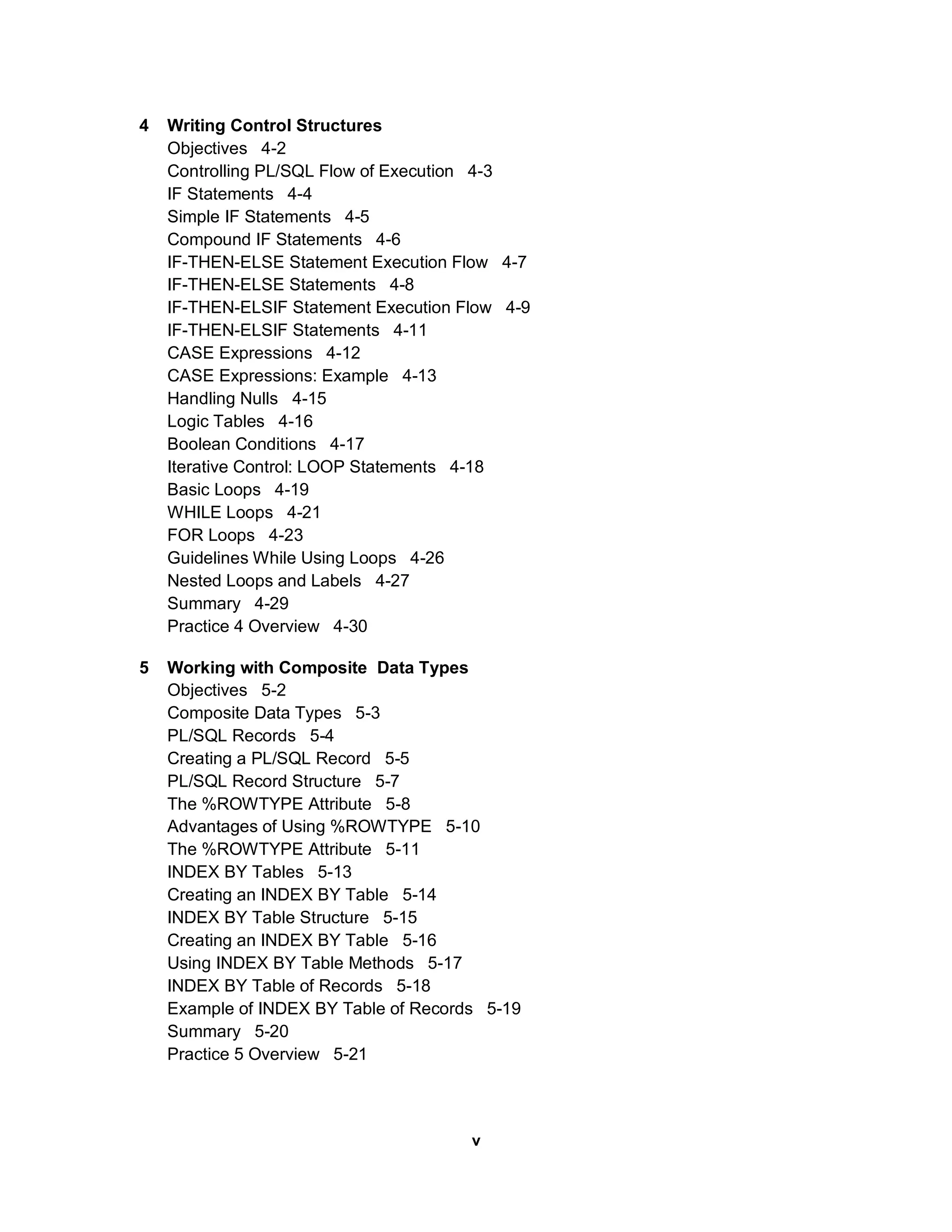 4   Writing Control Structures
    Objectives 4-2
    Controlling PL/SQL Flow of Execution 4-3
    IF Statements 4-4
    Simple IF Statements 4-5
    Compound IF Statements 4-6
    IF-THEN-ELSE Statement Execution Flow 4-7
    IF-THEN-ELSE Statements 4-8
    IF-THEN-ELSIF Statement Execution Flow 4-9
    IF-THEN-ELSIF Statements 4-11
    CASE Expressions 4-12
    CASE Expressions: Example 4-13
    Handling Nulls 4-15
    Logic Tables 4-16
    Boolean Conditions 4-17
    Iterative Control: LOOP Statements 4-18
    Basic Loops 4-19
    WHILE Loops 4-21
    FOR Loops 4-23
    Guidelines While Using Loops 4-26
    Nested Loops and Labels 4-27
    Summary 4-29
    Practice 4 Overview 4-30

5   Working with Composite Data Types
    Objectives 5-2
    Composite Data Types 5-3
    PL/SQL Records 5-4
    Creating a PL/SQL Record 5-5
    PL/SQL Record Structure 5-7
    The %ROWTYPE Attribute 5-8
    Advantages of Using %ROWTYPE 5-10
    The %ROWTYPE Attribute 5-11
    INDEX BY Tables 5-13
    Creating an INDEX BY Table 5-14
    INDEX BY Table Structure 5-15
    Creating an INDEX BY Table 5-16
    Using INDEX BY Table Methods 5-17
    INDEX BY Table of Records 5-18
    Example of INDEX BY Table of Records 5-19
    Summary 5-20
    Practice 5 Overview 5-21



                                       v
 