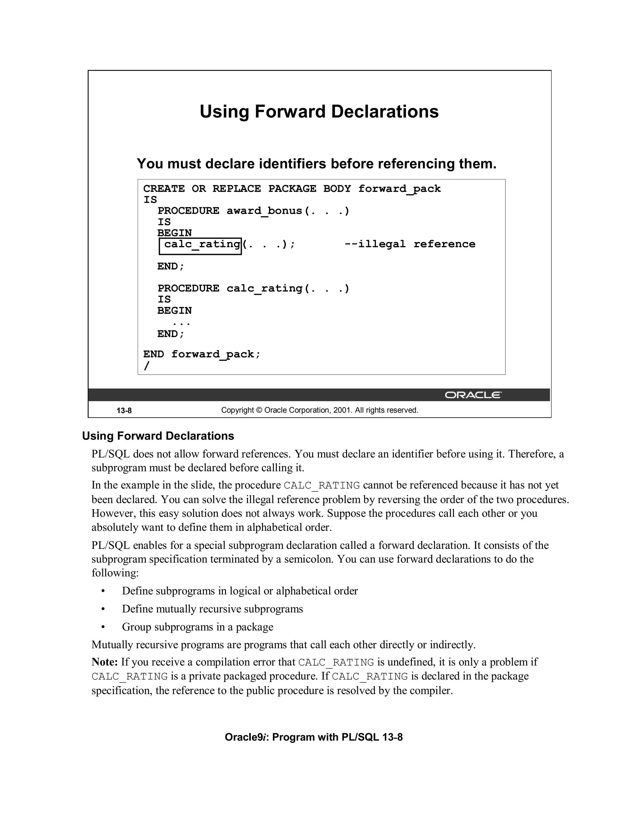 Using Forward Declarations

              You must declare identifiers before referencing them.
              CREATE OR REPLACE PACKAGE BODY forward_pack
              IS
                 PROCEDURE award_bonus(. . .)
                 IS
                 BEGIN
                  calc_rating(. . .);       --illegal reference
                 END;
                 PROCEDURE calc_rating(. . .)
                 IS
                 BEGIN
                    ...
                 END;
              END forward_pack;
              /


       13-8                  Copyright © Oracle Corporation, 2001. All rights reserved.


Using Forward Declarations
 PL/SQL does not allow forward references. You must declare an identifier before using it. Therefore, a
 subprogram must be declared before calling it.
 In the example in the slide, the procedure CALC_RATING cannot be referenced because it has not yet
 been declared. You can solve the illegal reference problem by reversing the order of the two procedures.
 However, this easy solution does not always work. Suppose the procedures call each other or you
 absolutely want to define them in alphabetical order.
 PL/SQL enables for a special subprogram declaration called a forward declaration. It consists of the
 subprogram specification terminated by a semicolon. You can use forward declarations to do the
 following:
   •    Define subprograms in logical or alphabetical order
   •    Define mutually recursive subprograms
   •    Group subprograms in a package
 Mutually recursive programs are programs that call each other directly or indirectly.
 Note: If you receive a compilation error that CALC_RATING is undefined, it is only a problem if
 CALC_RATING is a private packaged procedure. If CALC_RATING is declared in the package
 specification, the reference to the public procedure is resolved by the compiler.



                              Oracle9i: Program with PL/SQL 13-8
 