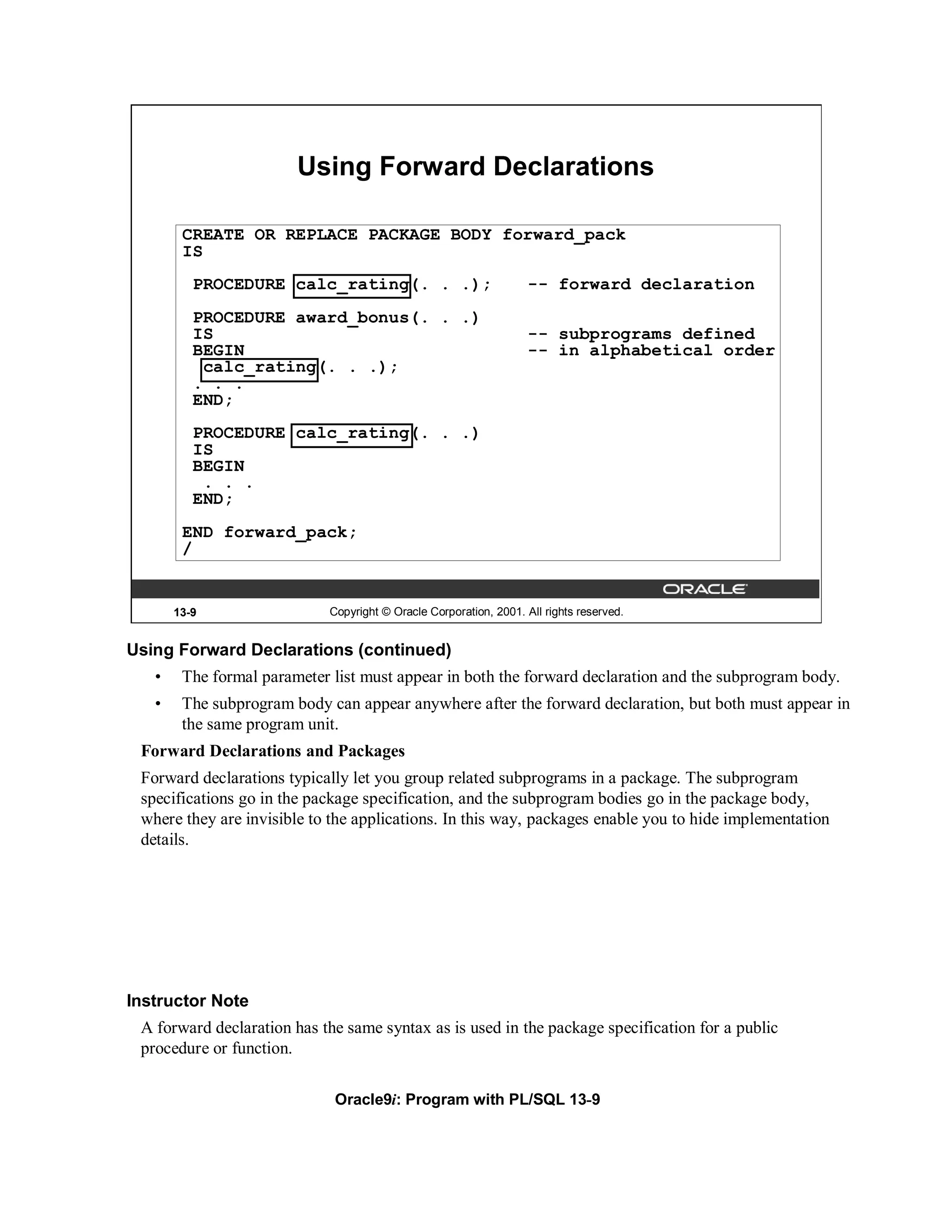 Using Forward Declarations

        CREATE OR REPLACE PACKAGE BODY forward_pack
        IS
          PROCEDURE calc_rating(. . .);                             -- forward declaration
          PROCEDURE award_bonus(. . .)
          IS                                                        -- subprograms defined
          BEGIN                                                     -- in alphabetical order
           calc_rating(. . .);
          . . .
          END;
          PROCEDURE calc_rating(. . .)
          IS
          BEGIN
           . . .
          END;
        END forward_pack;
        /


       13-9                  Copyright © Oracle Corporation, 2001. All rights reserved.


Using Forward Declarations (continued)
   •    The formal parameter list must appear in both the forward declaration and the subprogram body.
   •    The subprogram body can appear anywhere after the forward declaration, but both must appear in
        the same program unit.
 Forward Declarations and Packages
 Forward declarations typically let you group related subprograms in a package. The subprogram
 specifications go in the package specification, and the subprogram bodies go in the package body,
 where they are invisible to the applications. In this way, packages enable you to hide implementation
 details.




Instructor Note
 A forward declaration has the same syntax as is used in the package specification for a public
 procedure or function.

                              Oracle9i: Program with PL/SQL 13-9
 
