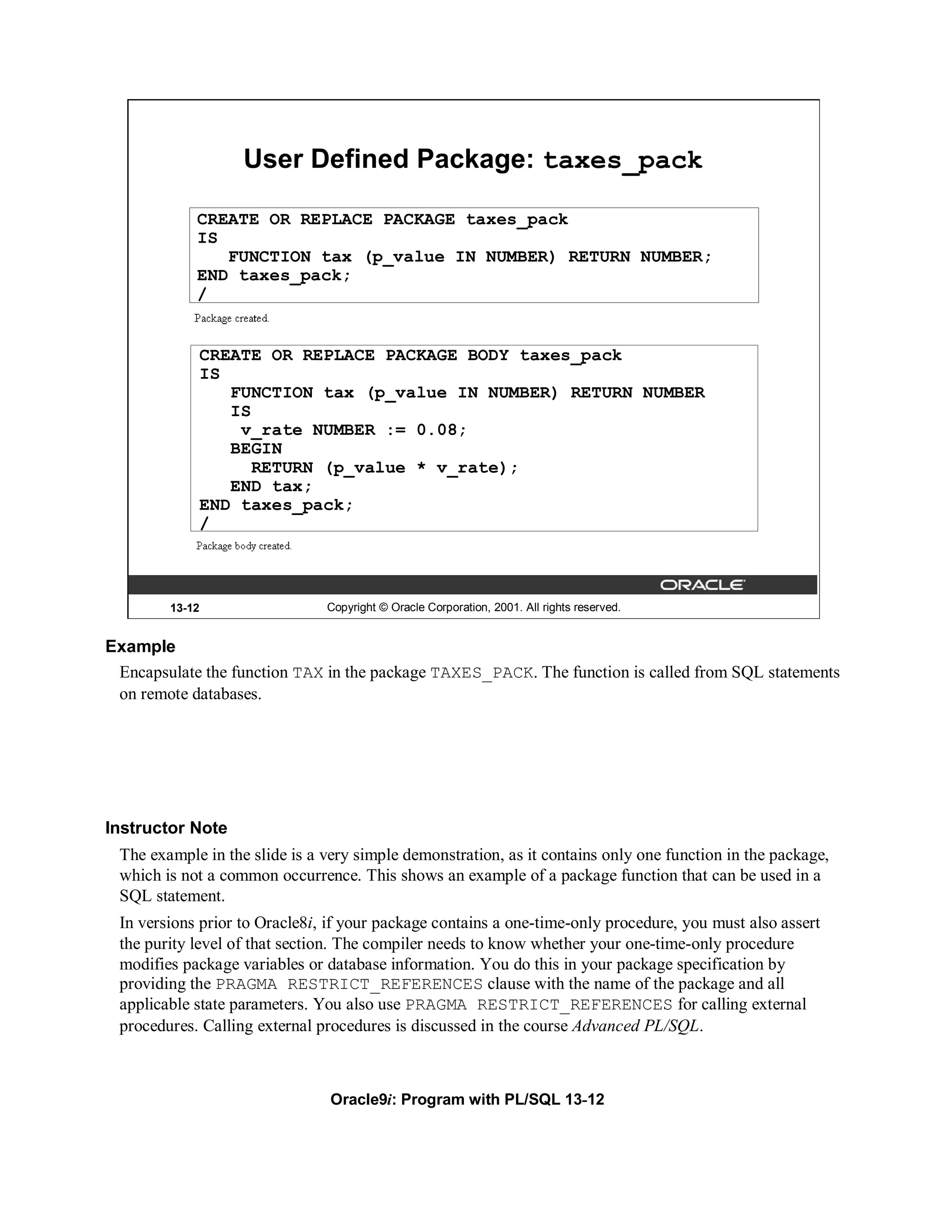 User Defined Package: taxes_pack

            CREATE OR REPLACE PACKAGE taxes_pack
            IS
               FUNCTION tax (p_value IN NUMBER) RETURN NUMBER;
            END taxes_pack;
            /


            CREATE OR REPLACE PACKAGE BODY taxes_pack
            IS
               FUNCTION tax (p_value IN NUMBER) RETURN NUMBER
               IS
                v_rate NUMBER := 0.08;
               BEGIN
                  RETURN (p_value * v_rate);
               END tax;
            END taxes_pack;
            /



        13-12                  Copyright © Oracle Corporation, 2001. All rights reserved.


Example
 Encapsulate the function TAX in the package TAXES_PACK. The function is called from SQL statements
 on remote databases.




Instructor Note
 The example in the slide is a very simple demonstration, as it contains only one function in the package,
 which is not a common occurrence. This shows an example of a package function that can be used in a
 SQL statement.
 In versions prior to Oracle8i, if your package contains a one-time-only procedure, you must also assert
 the purity level of that section. The compiler needs to know whether your one-time-only procedure
 modifies package variables or database information. You do this in your package specification by
 providing the PRAGMA RESTRICT_REFERENCES clause with the name of the package and all
 applicable state parameters. You also use PRAGMA RESTRICT_REFERENCES for calling external
 procedures. Calling external procedures is discussed in the course Advanced PL/SQL.



                                Oracle9i: Program with PL/SQL 13-12
 