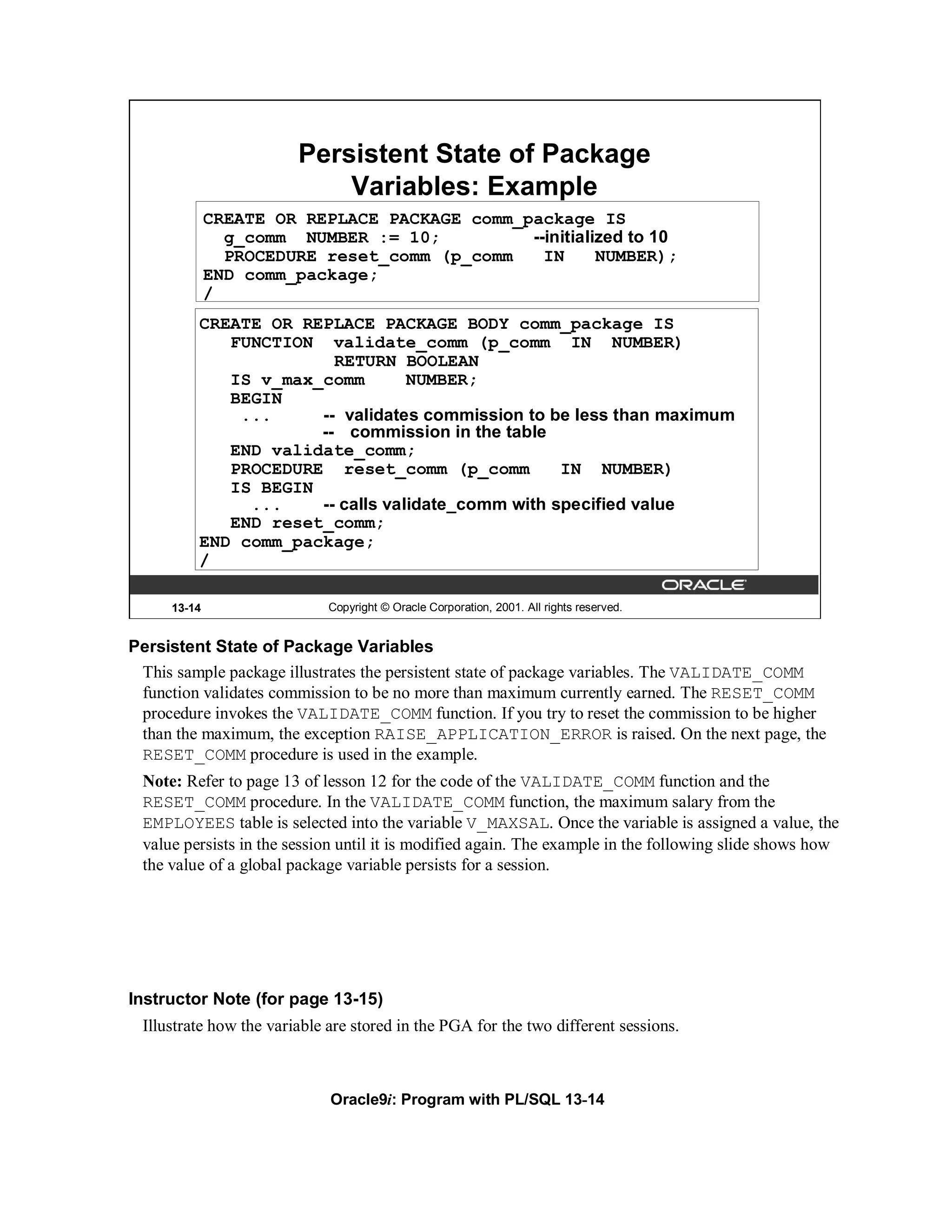 Persistent State of Package
                            Variables: Example
             CREATE OR REPLACE PACKAGE comm_package IS
               g_comm NUMBER := 10;          --initialized to 10
               PROCEDURE reset_comm (p_comm    IN      NUMBER);
             END comm_package;
             /
         CREATE OR REPLACE PACKAGE BODY comm_package IS
            FUNCTION validate_comm (p_comm IN NUMBER)
                       RETURN BOOLEAN
            IS v_max_comm        NUMBER;
            BEGIN
             ...     -- validates commission to be less than maximum
                     -- commission in the table
            END validate_comm;
            PROCEDURE reset_comm (p_comm          IN NUMBER)
            IS BEGIN
              ...    -- calls validate_comm with specified value
            END reset_comm;
         END comm_package;
         /

     13-14                   Copyright © Oracle Corporation, 2001. All rights reserved.


Persistent State of Package Variables
 This sample package illustrates the persistent state of package variables. The VALIDATE_COMM
 function validates commission to be no more than maximum currently earned. The RESET_COMM
 procedure invokes the VALIDATE_COMM function. If you try to reset the commission to be higher
 than the maximum, the exception RAISE_APPLICATION_ERROR is raised. On the next page, the
 RESET_COMM procedure is used in the example.
 Note: Refer to page 13 of lesson 12 for the code of the VALIDATE_COMM function and the
 RESET_COMM procedure. In the VALIDATE_COMM function, the maximum salary from the
 EMPLOYEES table is selected into the variable V_MAXSAL. Once the variable is assigned a value, the
 value persists in the session until it is modified again. The example in the following slide shows how
 the value of a global package variable persists for a session.




Instructor Note (for page 13-15)
 Illustrate how the variable are stored in the PGA for the two different sessions.



                             Oracle9i: Program with PL/SQL 13-14
 