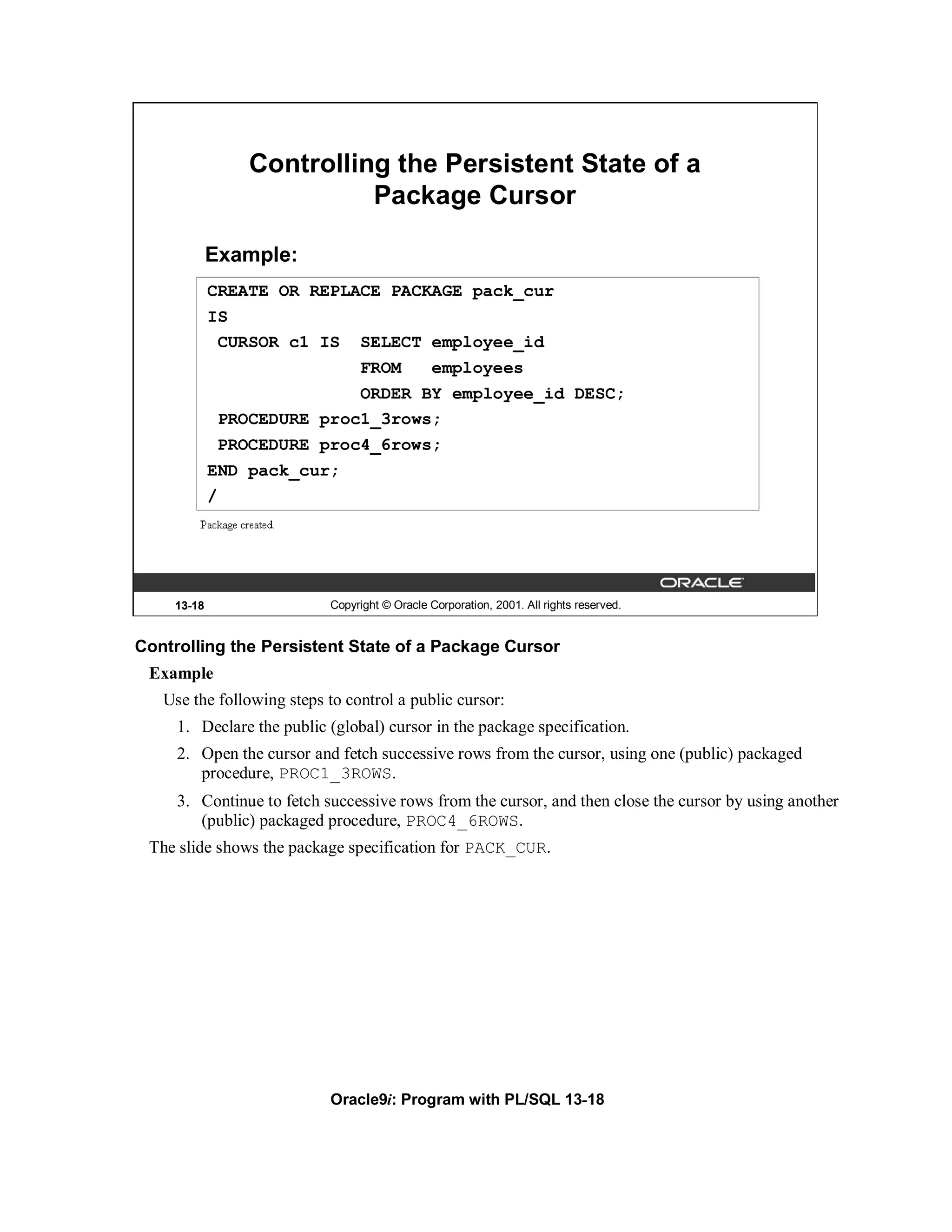 Controlling the Persistent State of a
                          Package Cursor

            Example:
            CREATE OR REPLACE PACKAGE pack_cur
            IS
             CURSOR c1 IS SELECT employee_id
                           FROM   employees
                           ORDER BY employee_id DESC;
             PROCEDURE proc1_3rows;
             PROCEDURE proc4_6rows;
            END pack_cur;
            /




    13-18                  Copyright © Oracle Corporation, 2001. All rights reserved.


Controlling the Persistent State of a Package Cursor
 Example
   Use the following steps to control a public cursor:
     1. Declare the public (global) cursor in the package specification.
     2. Open the cursor and fetch successive rows from the cursor, using one (public) packaged
        procedure, PROC1_3ROWS.
     3. Continue to fetch successive rows from the cursor, and then close the cursor by using another
        (public) packaged procedure, PROC4_6ROWS.
 The slide shows the package specification for PACK_CUR.




                           Oracle9i: Program with PL/SQL 13-18
 