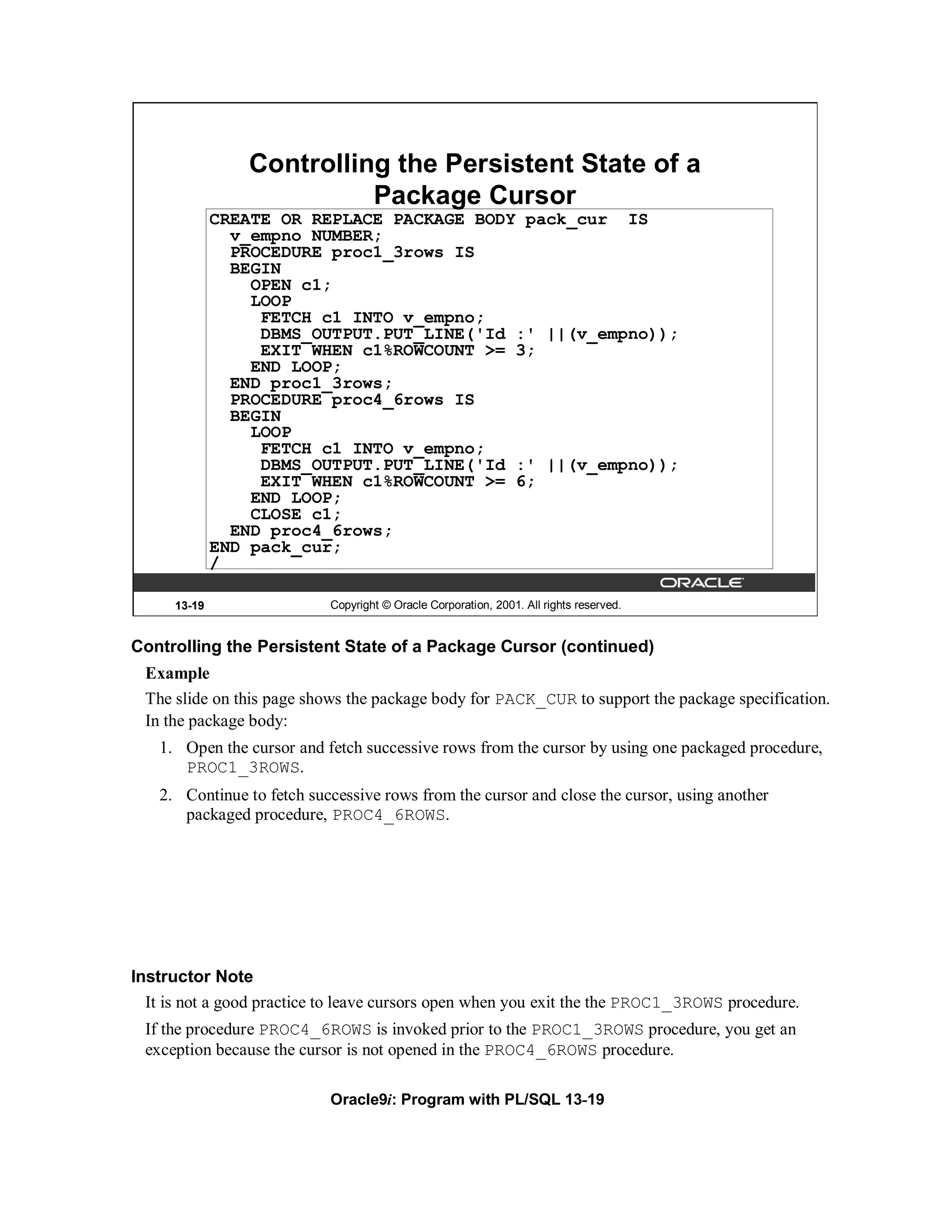 Controlling the Persistent State of a
                           Package Cursor
              CREATE OR REPLACE PACKAGE BODY pack_cur IS
                v_empno NUMBER;
                PROCEDURE proc1_3rows IS
                BEGIN
                  OPEN c1;
                  LOOP
                   FETCH c1 INTO v_empno;
                   DBMS_OUTPUT.PUT_LINE('Id :' ||(v_empno));
                   EXIT WHEN c1%ROWCOUNT >= 3;
                  END LOOP;
                END proc1_3rows;
                PROCEDURE proc4_6rows IS
                BEGIN
                  LOOP
                   FETCH c1 INTO v_empno;
                   DBMS_OUTPUT.PUT_LINE('Id :' ||(v_empno));
                   EXIT WHEN c1%ROWCOUNT >= 6;
                  END LOOP;
                  CLOSE c1;
                END proc4_6rows;
              END pack_cur;
              /

      13-19                 Copyright © Oracle Corporation, 2001. All rights reserved.


Controlling the Persistent State of a Package Cursor (continued)
 Example
 The slide on this page shows the package body for PACK_CUR to support the package specification.
 In the package body:
   1. Open the cursor and fetch successive rows from the cursor by using one packaged procedure,
      PROC1_3ROWS.
   2. Continue to fetch successive rows from the cursor and close the cursor, using another
      packaged procedure, PROC4_6ROWS.




Instructor Note
  It is not a good practice to leave cursors open when you exit the the PROC1_3ROWS procedure.
 If the procedure PROC4_6ROWS is invoked prior to the PROC1_3ROWS procedure, you get an
 exception because the cursor is not opened in the PROC4_6ROWS procedure.

                            Oracle9i: Program with PL/SQL 13-19
 
