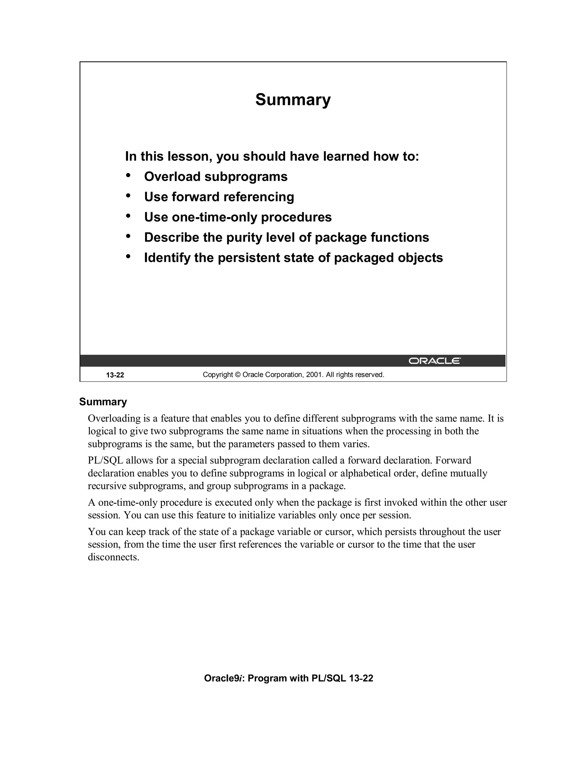 Summary


             In this lesson, you should have learned how to:
             •   Overload subprograms
             •   Use forward referencing
             •   Use one-time-only procedures
             •   Describe the purity level of package functions
             •   Identify the persistent state of packaged objects




     13-22                  Copyright © Oracle Corporation, 2001. All rights reserved.


Summary
 Overloading is a feature that enables you to define different subprograms with the same name. It is
 logical to give two subprograms the same name in situations when the processing in both the
 subprograms is the same, but the parameters passed to them varies.
 PL/SQL allows for a special subprogram declaration called a forward declaration. Forward
 declaration enables you to define subprograms in logical or alphabetical order, define mutually
 recursive subprograms, and group subprograms in a package.
 A one-time-only procedure is executed only when the package is first invoked within the other user
 session. You can use this feature to initialize variables only once per session.
 You can keep track of the state of a package variable or cursor, which persists throughout the user
 session, from the time the user first references the variable or cursor to the time that the user
 disconnects.




                            Oracle9i: Program with PL/SQL 13-22
 