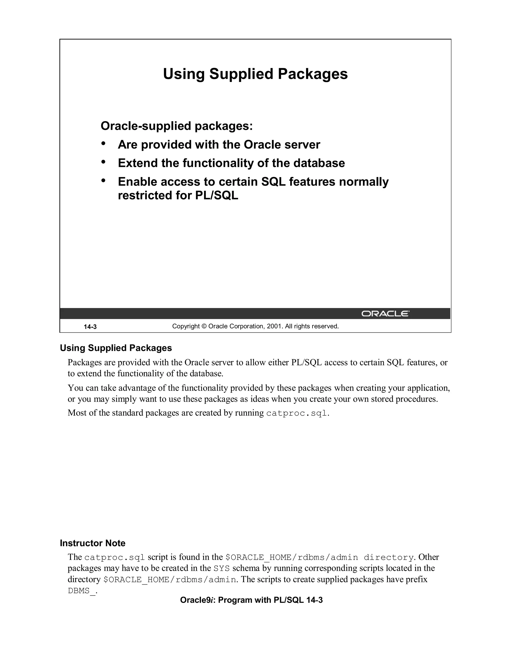 Using Supplied Packages


             Oracle-supplied packages:
             •   Are provided with the Oracle server
             •   Extend the functionality of the database
             •   Enable access to certain SQL features normally
                 restricted for PL/SQL




      14-3                    Copyright © Oracle Corporation, 2001. All rights reserved.


Using Supplied Packages
  Packages are provided with the Oracle server to allow either PL/SQL access to certain SQL features, or
  to extend the functionality of the database.
  You can take advantage of the functionality provided by these packages when creating your application,
  or you may simply want to use these packages as ideas when you create your own stored procedures.
  Most of the standard packages are created by running catproc.sql.




Instructor Note
  The catproc.sql script is found in the $ORACLE_HOME/rdbms/admin directory. Other
  packages may have to be created in the SYS schema by running corresponding scripts located in the
  directory $ORACLE_HOME/rdbms/admin. The scripts to create supplied packages have prefix
  DBMS_.
                                Oracle9i: Program with PL/SQL 14-3
 
