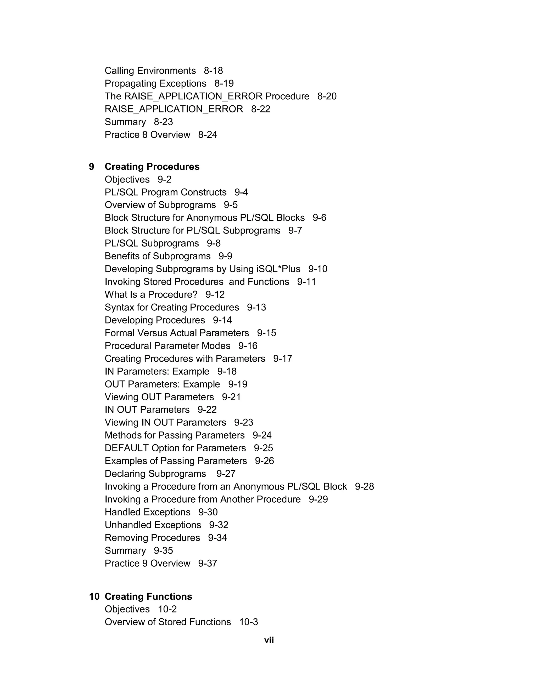 Calling Environments 8-18
    Propagating Exceptions 8-19
    The RAISE_APPLICATION_ERROR Procedure 8-20
    RAISE_APPLICATION_ERROR 8-22
    Summary 8-23
    Practice 8 Overview 8-24


9   Creating Procedures
    Objectives 9-2
    PL/SQL Program Constructs 9-4
    Overview of Subprograms 9-5
    Block Structure for Anonymous PL/SQL Blocks 9-6
    Block Structure for PL/SQL Subprograms 9-7
    PL/SQL Subprograms 9-8
    Benefits of Subprograms 9-9
    Developing Subprograms by Using iSQL*Plus 9-10
    Invoking Stored Procedures and Functions 9-11
    What Is a Procedure? 9-12
    Syntax for Creating Procedures 9-13
    Developing Procedures 9-14
    Formal Versus Actual Parameters 9-15
    Procedural Parameter Modes 9-16
    Creating Procedures with Parameters 9-17
    IN Parameters: Example 9-18
    OUT Parameters: Example 9-19
    Viewing OUT Parameters 9-21
    IN OUT Parameters 9-22
    Viewing IN OUT Parameters 9-23
    Methods for Passing Parameters 9-24
    DEFAULT Option for Parameters 9-25
    Examples of Passing Parameters 9-26
    Declaring Subprograms 9-27
    Invoking a Procedure from an Anonymous PL/SQL Block 9-28
    Invoking a Procedure from Another Procedure 9-29
    Handled Exceptions 9-30
    Unhandled Exceptions 9-32
    Removing Procedures 9-34
    Summary 9-35
    Practice 9 Overview 9-37


10 Creating Functions
   Objectives 10-2
   Overview of Stored Functions 10-3
                                       vii
 