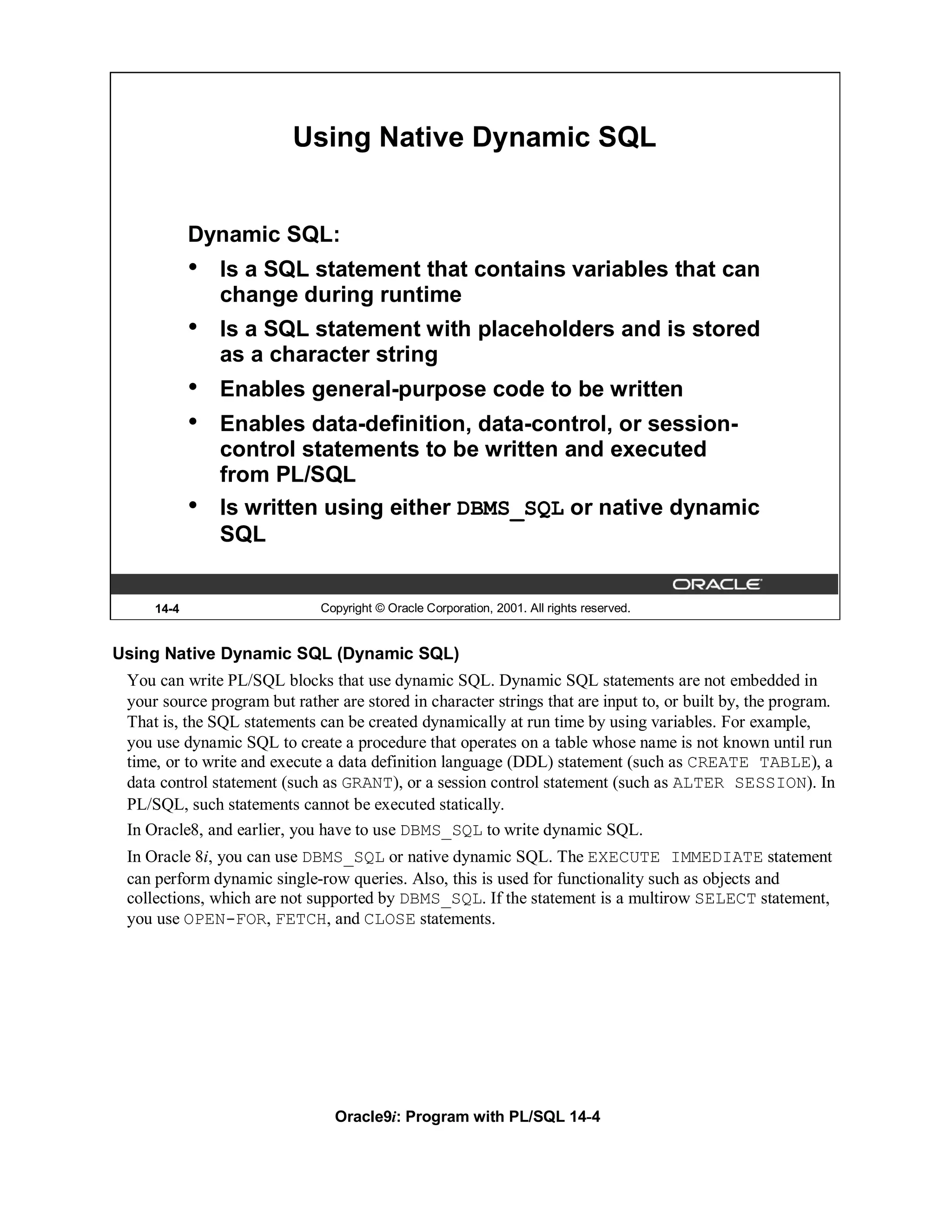 Using Native Dynamic SQL


            Dynamic SQL:
            •   Is a SQL statement that contains variables that can
                change during runtime
            •   Is a SQL statement with placeholders and is stored
                as a character string
            •   Enables general-purpose code to be written
            •   Enables data-definition, data-control, or session-
                control statements to be written and executed
                from PL/SQL
            •   Is written using either DBMS_SQL or native dynamic
                SQL


     14-4                     Copyright © Oracle Corporation, 2001. All rights reserved.


Using Native Dynamic SQL (Dynamic SQL)
 You can write PL/SQL blocks that use dynamic SQL. Dynamic SQL statements are not embedded in
 your source program but rather are stored in character strings that are input to, or built by, the program.
 That is, the SQL statements can be created dynamically at run time by using variables. For example,
 you use dynamic SQL to create a procedure that operates on a table whose name is not known until run
 time, or to write and execute a data definition language (DDL) statement (such as CREATE TABLE), a
 data control statement (such as GRANT), or a session control statement (such as ALTER SESSION). In
 PL/SQL, such statements cannot be executed statically.
 In Oracle8, and earlier, you have to use DBMS_SQL to write dynamic SQL.
 In Oracle 8i, you can use DBMS_SQL or native dynamic SQL. The EXECUTE IMMEDIATE statement
 can perform dynamic single-row queries. Also, this is used for functionality such as objects and
 collections, which are not supported by DBMS_SQL. If the statement is a multirow SELECT statement,
 you use OPEN-FOR, FETCH, and CLOSE statements.




                                Oracle9i: Program with PL/SQL 14-4
 