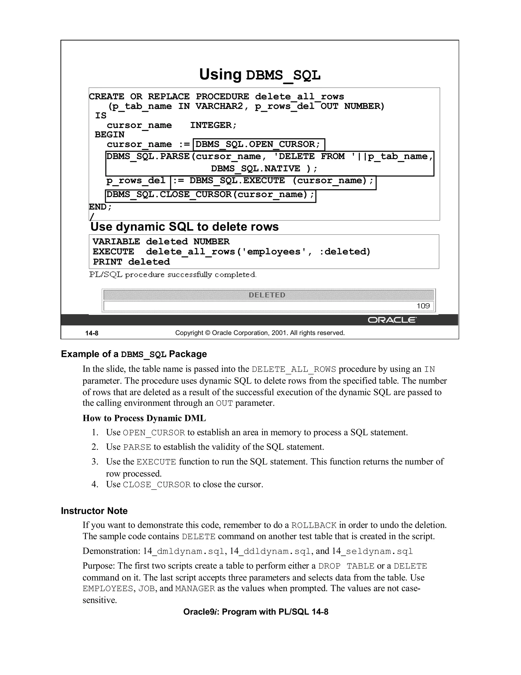 Using DBMS_SQL
       CREATE OR REPLACE PROCEDURE delete_all_rows
          (p_tab_name IN VARCHAR2, p_rows_del OUT NUMBER)
        IS
          cursor_name   INTEGER;
        BEGIN
          cursor_name := DBMS_SQL.OPEN_CURSOR;
          DBMS_SQL.PARSE(cursor_name, 'DELETE FROM '||p_tab_name,
                            DBMS_SQL.NATIVE );
          p_rows_del := DBMS_SQL.EXECUTE (cursor_name);
          DBMS_SQL.CLOSE_CURSOR(cursor_name);
       END;
       /
       Use dynamic SQL to delete rows
        VARIABLE deleted NUMBER
        EXECUTE delete_all_rows('employees', :deleted)
        PRINT deleted




      14-8                   Copyright © Oracle Corporation, 2001. All rights reserved.


Example of a DBMS_SQL Package
     In the slide, the table name is passed into the DELETE_ALL_ROWS procedure by using an IN
     parameter. The procedure uses dynamic SQL to delete rows from the specified table. The number
     of rows that are deleted as a result of the successful execution of the dynamic SQL are passed to
     the calling environment through an OUT parameter.
     How to Process Dynamic DML
       1. Use OPEN_CURSOR to establish an area in memory to process a SQL statement.
       2. Use PARSE to establish the validity of the SQL statement.
       3. Use the EXECUTE function to run the SQL statement. This function returns the number of
          row processed.
       4. Use CLOSE_CURSOR to close the cursor.

Instructor Note
     If you want to demonstrate this code, remember to do a ROLLBACK in order to undo the deletion.
     The sample code contains DELETE command on another test table that is created in the script.
     Demonstration: 14_dmldynam.sql, 14_ddldynam.sql, and 14_seldynam.sql
     Purpose: The first two scripts create a table to perform either a DROP TABLE or a DELETE
     command on it. The last script accepts three parameters and selects data from the table. Use
     EMPLOYEES, JOB, and MANAGER as the values when prompted. The values are not case-
     sensitive.
                               Oracle9i: Program with PL/SQL 14-8
 