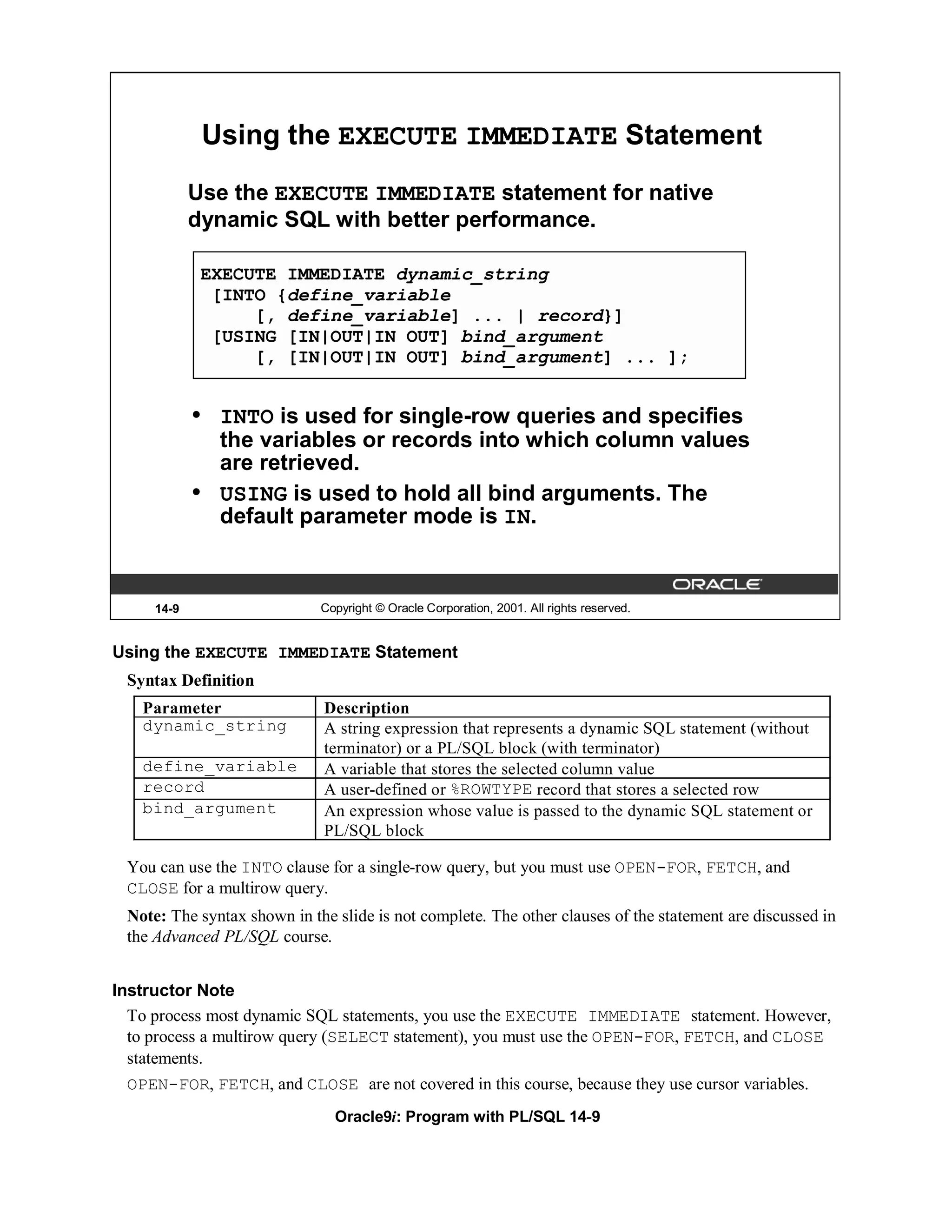 Using the EXECUTE IMMEDIATE Statement
            Use the EXECUTE IMMEDIATE statement for native
            dynamic SQL with better performance.

             EXECUTE IMMEDIATE dynamic_string
              [INTO {define_variable
                  [, define_variable] ... | record}]
              [USING [IN|OUT|IN OUT] bind_argument
                  [, [IN|OUT|IN OUT] bind_argument] ... ];


            •   INTO is used for single-row queries and specifies
                the variables or records into which column values
                are retrieved.
            •   USING is used to hold all bind arguments. The
                default parameter mode is IN.


     14-9                    Copyright © Oracle Corporation, 2001. All rights reserved.


Using the EXECUTE IMMEDIATE Statement
 Syntax Definition
   Parameter                 Description
   dynamic_string            A string expression that represents a dynamic SQL statement (without
                             terminator) or a PL/SQL block (with terminator)
   define_variable           A variable that stores the selected column value
   record                    A user-defined or %ROWTYPE record that stores a selected row
   bind_argument             An expression whose value is passed to the dynamic SQL statement or
                             PL/SQL block

 You can use the INTO clause for a single-row query, but you must use OPEN-FOR, FETCH, and
 CLOSE for a multirow query.
 Note: The syntax shown in the slide is not complete. The other clauses of the statement are discussed in
 the Advanced PL/SQL course.


Instructor Note
  To process most dynamic SQL statements, you use the EXECUTE IMMEDIATE statement. However,
  to process a multirow query (SELECT statement), you must use the OPEN-FOR, FETCH, and CLOSE
  statements.
 OPEN-FOR, FETCH, and CLOSE are not covered in this course, because they use cursor variables.
                               Oracle9i: Program with PL/SQL 14-9
 