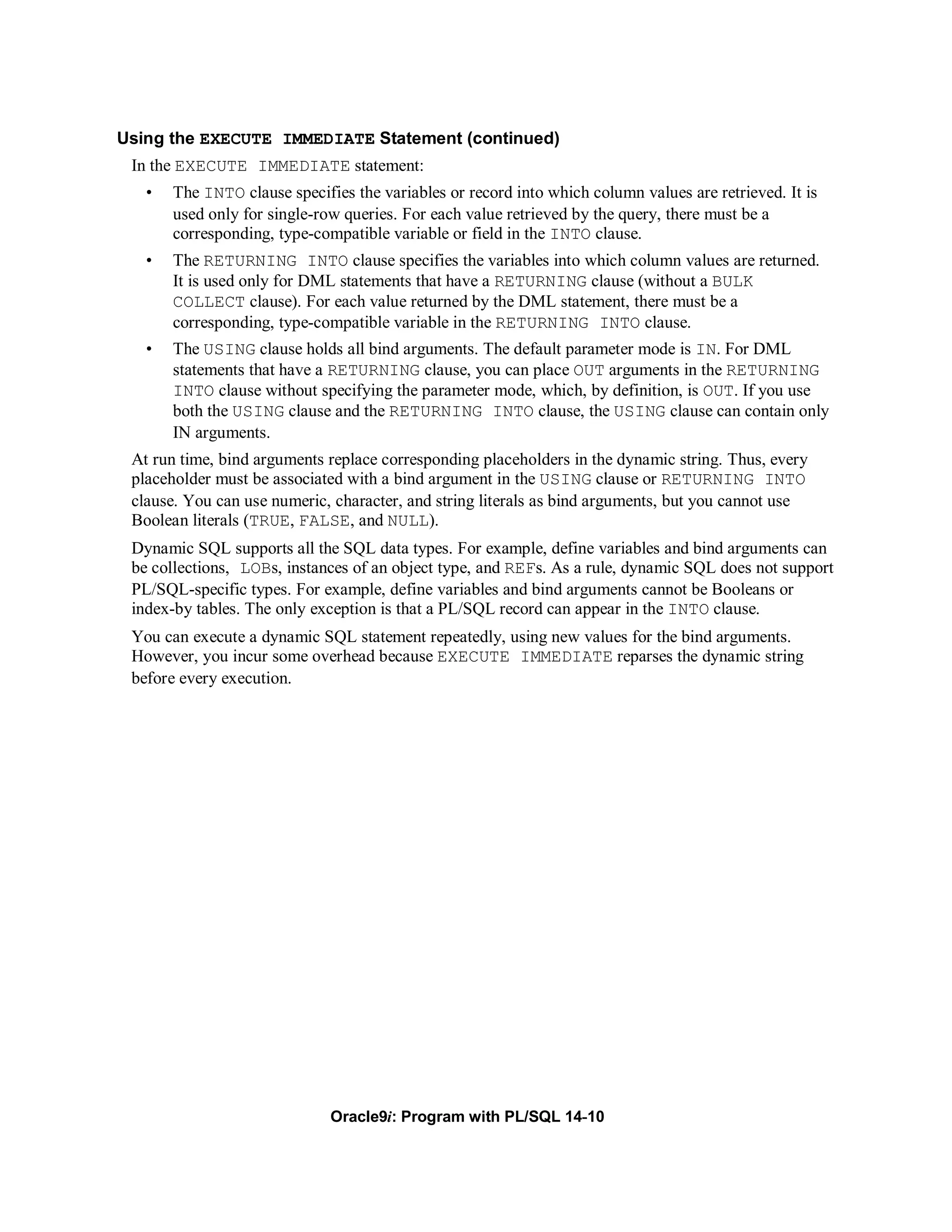 Using the EXECUTE IMMEDIATE Statement (continued)
 In the EXECUTE IMMEDIATE statement:
   •   The INTO clause specifies the variables or record into which column values are retrieved. It is
       used only for single-row queries. For each value retrieved by the query, there must be a
       corresponding, type-compatible variable or field in the INTO clause.
   •   The RETURNING INTO clause specifies the variables into which column values are returned.
       It is used only for DML statements that have a RETURNING clause (without a BULK
       COLLECT clause). For each value returned by the DML statement, there must be a
       corresponding, type-compatible variable in the RETURNING INTO clause.
   •   The USING clause holds all bind arguments. The default parameter mode is IN. For DML
       statements that have a RETURNING clause, you can place OUT arguments in the RETURNING
       INTO clause without specifying the parameter mode, which, by definition, is OUT. If you use
       both the USING clause and the RETURNING INTO clause, the USING clause can contain only
       IN arguments.
 At run time, bind arguments replace corresponding placeholders in the dynamic string. Thus, every
 placeholder must be associated with a bind argument in the USING clause or RETURNING INTO
 clause. You can use numeric, character, and string literals as bind arguments, but you cannot use
 Boolean literals (TRUE, FALSE, and NULL).
 Dynamic SQL supports all the SQL data types. For example, define variables and bind arguments can
 be collections, LOBs, instances of an object type, and REFs. As a rule, dynamic SQL does not support
 PL/SQL-specific types. For example, define variables and bind arguments cannot be Booleans or
 index-by tables. The only exception is that a PL/SQL record can appear in the INTO clause.
 You can execute a dynamic SQL statement repeatedly, using new values for the bind arguments.
 However, you incur some overhead because EXECUTE IMMEDIATE reparses the dynamic string
 before every execution.




                              Oracle9i: Program with PL/SQL 14-10
 