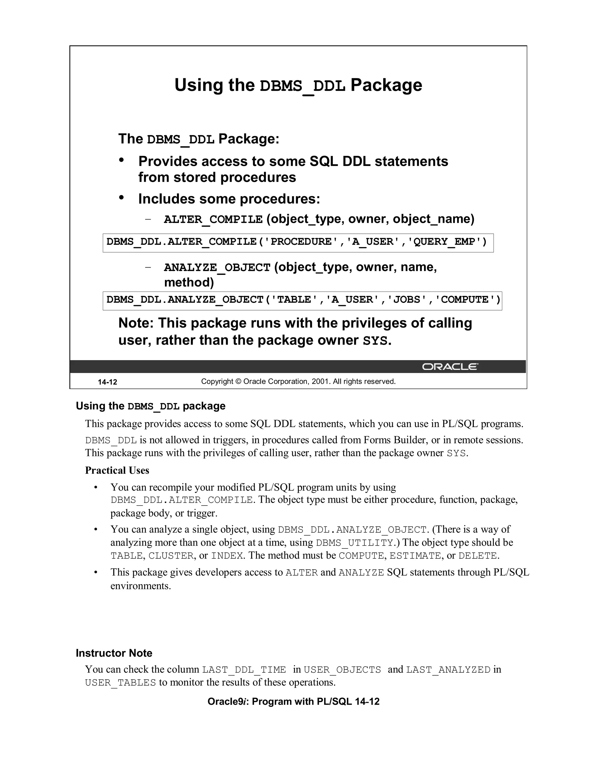 Using the DBMS_DDL Package

               The DBMS_DDL Package:
               •   Provides access to some SQL DDL statements
                   from stored procedures
               •   Includes some procedures:
                   – ALTER_COMPILE (object_type, owner, object_name)
         DBMS_DDL.ALTER_COMPILE('PROCEDURE','A_USER','QUERY_EMP')

                   – ANALYZE_OBJECT (object_type, owner, name,
                     method)
         DBMS_DDL.ANALYZE_OBJECT('TABLE','A_USER','JOBS','COMPUTE')

               Note: This package runs with the privileges of calling
               user, rather than the package owner SYS.

       14-12                 Copyright © Oracle Corporation, 2001. All rights reserved.


Using the DBMS_DDL package
 This package provides access to some SQL DDL statements, which you can use in PL/SQL programs.
 DBMS_DDL is not allowed in triggers, in procedures called from Forms Builder, or in remote sessions.
 This package runs with the privileges of calling user, rather than the package owner SYS.
 Practical Uses
   •      You can recompile your modified PL/SQL program units by using
          DBMS_DDL.ALTER_COMPILE. The object type must be either procedure, function, package,
          package body, or trigger.
   •      You can analyze a single object, using DBMS_DDL.ANALYZE_OBJECT. (There is a way of
          analyzing more than one object at a time, using DBMS_UTILITY.) The object type should be
          TABLE, CLUSTER, or INDEX. The method must be COMPUTE, ESTIMATE, or DELETE.
   •      This package gives developers access to ALTER and ANALYZE SQL statements through PL/SQL
          environments.




Instructor Note
  You can check the column LAST_DDL_TIME in USER_OBJECTS and LAST_ANALYZED in
  USER_TABLES to monitor the results of these operations.
                              Oracle9i: Program with PL/SQL 14-12
 