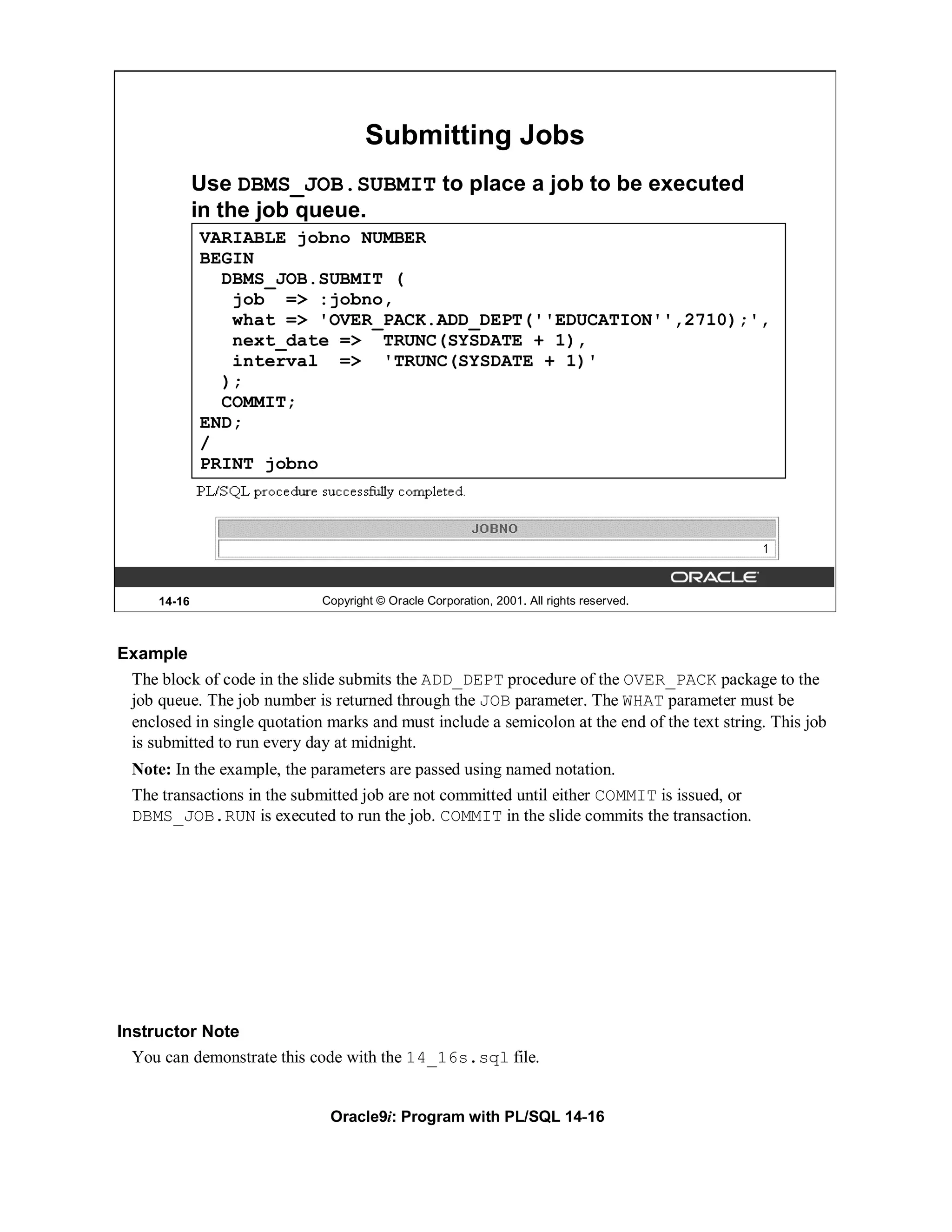 Submitting Jobs
              Use DBMS_JOB.SUBMIT to place a job to be executed
              in the job queue.
              VARIABLE jobno NUMBER
              BEGIN
                DBMS_JOB.SUBMIT (
                 job => :jobno,
                 what => 'OVER_PACK.ADD_DEPT(''EDUCATION'',2710);',
                 next_date => TRUNC(SYSDATE + 1),
                 interval => 'TRUNC(SYSDATE + 1)'
                );
                COMMIT;
              END;
              /
              PRINT jobno




      14-16                   Copyright © Oracle Corporation, 2001. All rights reserved.



Example
 The block of code in the slide submits the ADD_DEPT procedure of the OVER_PACK package to the
 job queue. The job number is returned through the JOB parameter. The WHAT parameter must be
 enclosed in single quotation marks and must include a semicolon at the end of the text string. This job
 is submitted to run every day at midnight.
  Note: In the example, the parameters are passed using named notation.
  The transactions in the submitted job are not committed until either COMMIT is issued, or
  DBMS_JOB.RUN is executed to run the job. COMMIT in the slide commits the transaction.




Instructor Note
  You can demonstrate this code with the 14_16s.sql file.


                               Oracle9i: Program with PL/SQL 14-16
 