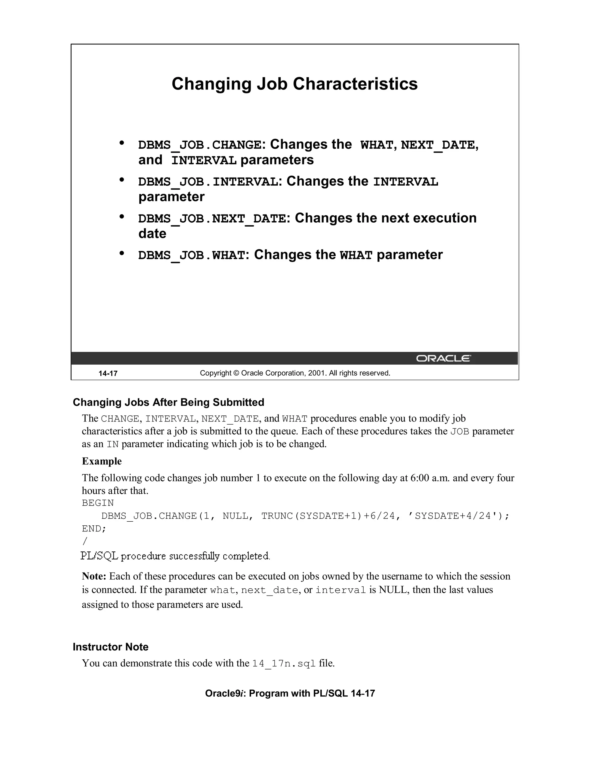 Changing Job Characteristics


              •   DBMS_JOB.CHANGE: Changes the WHAT, NEXT_DATE,
                  and INTERVAL parameters
              •   DBMS_JOB.INTERVAL: Changes the INTERVAL
                  parameter
              •   DBMS_JOB.NEXT_DATE: Changes the next execution
                  date
              •   DBMS_JOB.WHAT: Changes the WHAT parameter




      14-17                  Copyright © Oracle Corporation, 2001. All rights reserved.



Changing Jobs After Being Submitted
 The CHANGE, INTERVAL, NEXT_DATE, and WHAT procedures enable you to modify job
 characteristics after a job is submitted to the queue. Each of these procedures takes the JOB parameter
 as an IN parameter indicating which job is to be changed.
  Example
  The following code changes job number 1 to execute on the following day at 6:00 a.m. and every four
  hours after that.
  BEGIN
      DBMS_JOB.CHANGE(1, NULL, TRUNC(SYSDATE+1)+6/24, ’SYSDATE+4/24');
  END;
  /


  Note: Each of these procedures can be executed on jobs owned by the username to which the session
  is connected. If the parameter what, next_date, or interval is NULL, then the last values
  assigned to those parameters are used.


Instructor Note
  You can demonstrate this code with the 14_17n.sql file.

                               Oracle9i: Program with PL/SQL 14-17
 