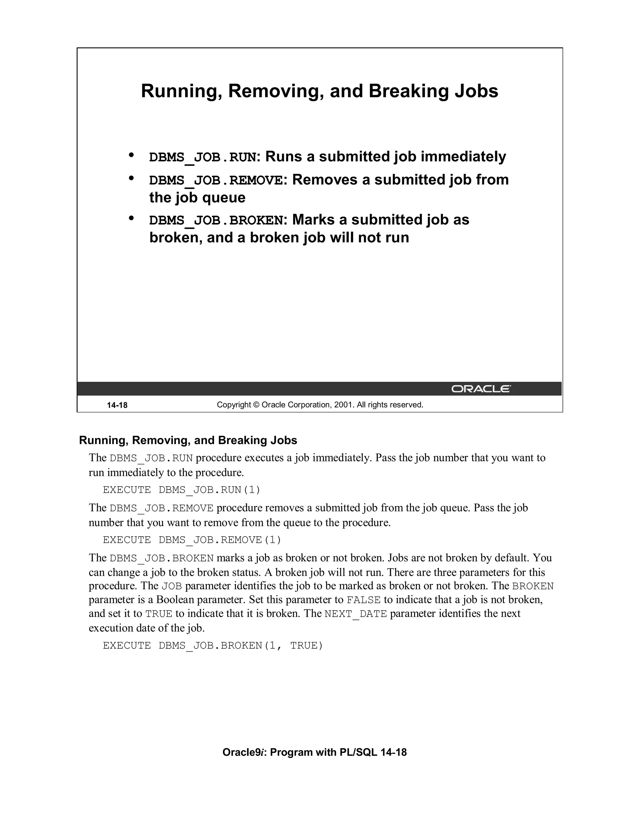 Running, Removing, and Breaking Jobs


             •   DBMS_JOB.RUN: Runs a submitted job immediately
             •   DBMS_JOB.REMOVE: Removes a submitted job from
                 the job queue
             •   DBMS_JOB.BROKEN: Marks a submitted job as
                 broken, and a broken job will not run




     14-18                  Copyright © Oracle Corporation, 2001. All rights reserved.



Running, Removing, and Breaking Jobs
 The DBMS_JOB.RUN procedure executes a job immediately. Pass the job number that you want to
 run immediately to the procedure.
    EXECUTE DBMS_JOB.RUN(1)
 The DBMS_JOB.REMOVE procedure removes a submitted job from the job queue. Pass the job
 number that you want to remove from the queue to the procedure.
   EXECUTE DBMS_JOB.REMOVE(1)
 The DBMS_JOB.BROKEN marks a job as broken or not broken. Jobs are not broken by default. You
 can change a job to the broken status. A broken job will not run. There are three parameters for this
 procedure. The JOB parameter identifies the job to be marked as broken or not broken. The BROKEN
 parameter is a Boolean parameter. Set this parameter to FALSE to indicate that a job is not broken,
 and set it to TRUE to indicate that it is broken. The NEXT_DATE parameter identifies the next
 execution date of the job.
    EXECUTE DBMS_JOB.BROKEN(1, TRUE)




                              Oracle9i: Program with PL/SQL 14-18
 