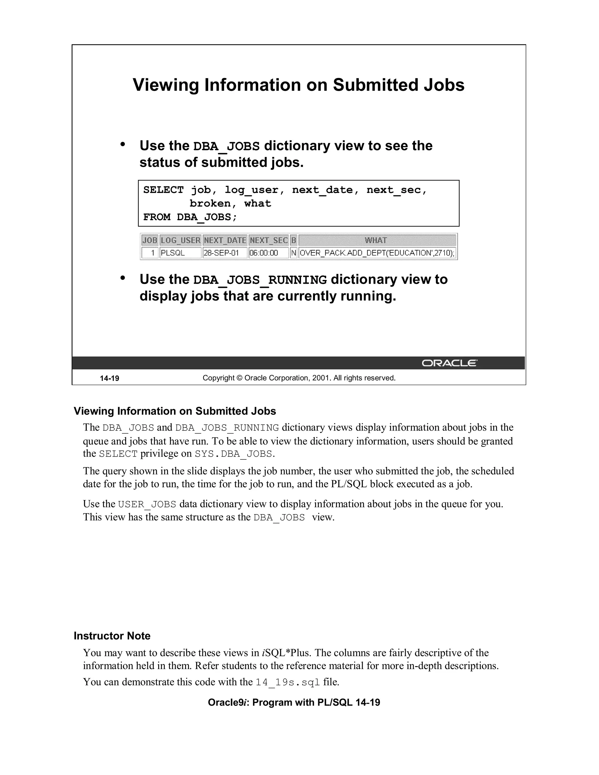 Viewing Information on Submitted Jobs


              •   Use the DBA_JOBS dictionary view to see the
                  status of submitted jobs.
                   SELECT job, log_user, next_date, next_sec,
                          broken, what
                   FROM DBA_JOBS;




              •   Use the DBA_JOBS_RUNNING dictionary view to
                  display jobs that are currently running.




      14-19                   Copyright © Oracle Corporation, 2001. All rights reserved.



Viewing Information on Submitted Jobs
  The DBA_JOBS and DBA_JOBS_RUNNING dictionary views display information about jobs in the
  queue and jobs that have run. To be able to view the dictionary information, users should be granted
  the SELECT privilege on SYS.DBA_JOBS.
  The query shown in the slide displays the job number, the user who submitted the job, the scheduled
  date for the job to run, the time for the job to run, and the PL/SQL block executed as a job.
  Use the USER_JOBS data dictionary view to display information about jobs in the queue for you.
  This view has the same structure as the DBA_JOBS view.




Instructor Note
  You may want to describe these views in iSQL*Plus. The columns are fairly descriptive of the
  information held in them. Refer students to the reference material for more in-depth descriptions.
  You can demonstrate this code with the 14_19s.sql file.
                               Oracle9i: Program with PL/SQL 14-19
 