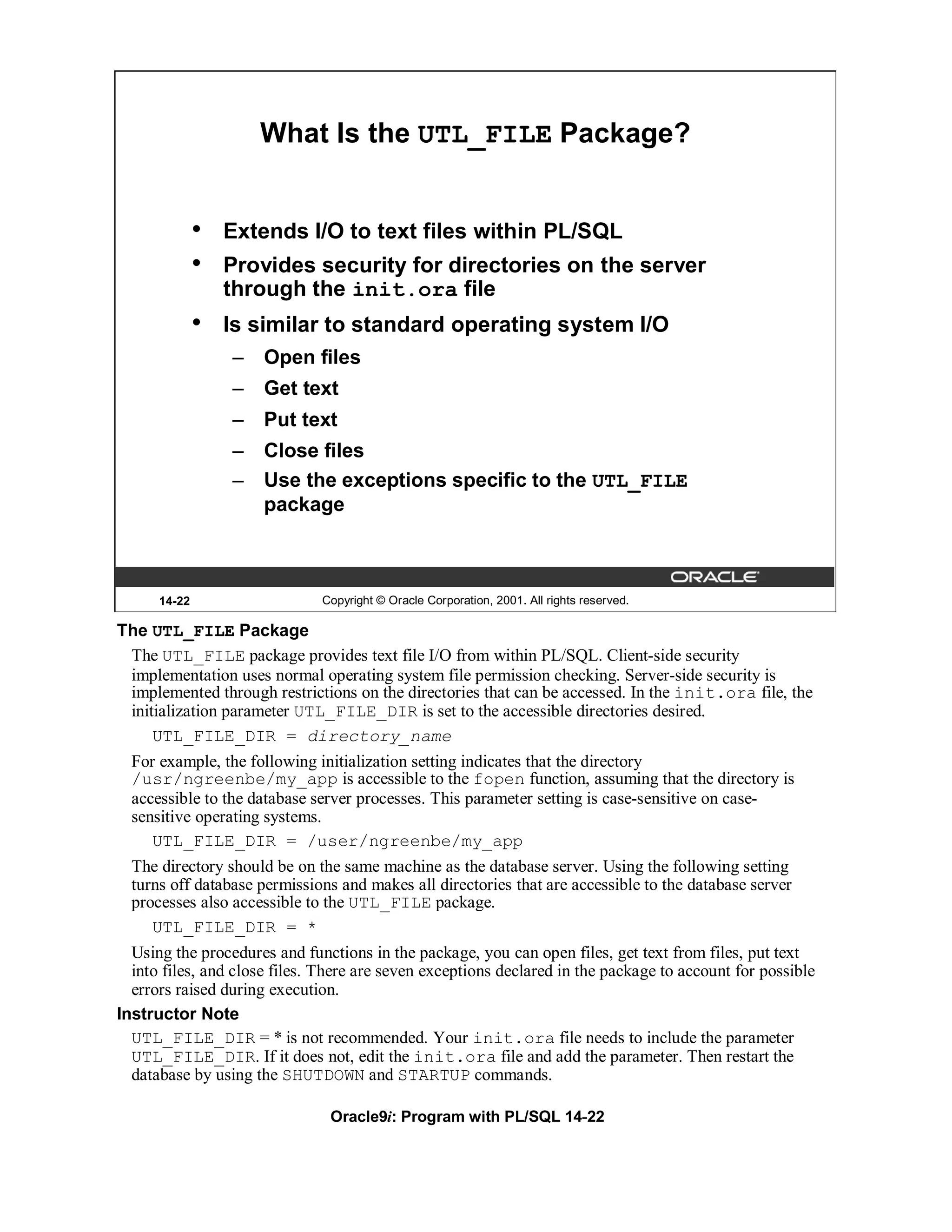 What Is the UTL_FILE Package?


              •   Extends I/O to text files within PL/SQL
              •   Provides security for directories on the server
                  through the init.ora file
              •   Is similar to standard operating system I/O
                  – Open files
                  – Get text
                  – Put text
                  – Close files
                  – Use the exceptions specific to the UTL_FILE
                    package



      14-22                   Copyright © Oracle Corporation, 2001. All rights reserved.

The UTL_FILE Package
 The UTL_FILE package provides text file I/O from within PL/SQL. Client-side security
 implementation uses normal operating system file permission checking. Server-side security is
 implemented through restrictions on the directories that can be accessed. In the init.ora file, the
 initialization parameter UTL_FILE_DIR is set to the accessible directories desired.
     UTL_FILE_DIR = directory_name
  For example, the following initialization setting indicates that the directory
  /usr/ngreenbe/my_app is accessible to the fopen function, assuming that the directory is
  accessible to the database server processes. This parameter setting is case-sensitive on case-
  sensitive operating systems.
     UTL_FILE_DIR = /user/ngreenbe/my_app
  The directory should be on the same machine as the database server. Using the following setting
  turns off database permissions and makes all directories that are accessible to the database server
  processes also accessible to the UTL_FILE package.
     UTL_FILE_DIR = *
  Using the procedures and functions in the package, you can open files, get text from files, put text
  into files, and close files. There are seven exceptions declared in the package to account for possible
  errors raised during execution.
Instructor Note
  UTL_FILE_DIR = * is not recommended. Your init.ora file needs to include the parameter
  UTL_FILE_DIR. If it does not, edit the init.ora file and add the parameter. Then restart the
  database by using the SHUTDOWN and STARTUP commands.

                                Oracle9i: Program with PL/SQL 14-22
 