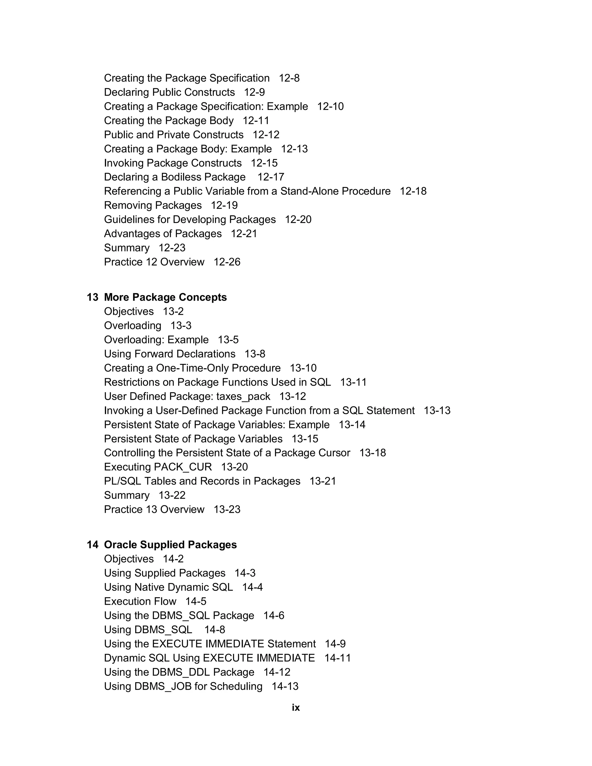 Creating the Package Specification 12-8
   Declaring Public Constructs 12-9
   Creating a Package Specification: Example 12-10
   Creating the Package Body 12-11
   Public and Private Constructs 12-12
   Creating a Package Body: Example 12-13
   Invoking Package Constructs 12-15
   Declaring a Bodiless Package 12-17
   Referencing a Public Variable from a Stand-Alone Procedure 12-18
   Removing Packages 12-19
   Guidelines for Developing Packages 12-20
   Advantages of Packages 12-21
   Summary 12-23
   Practice 12 Overview 12-26


13 More Package Concepts
   Objectives 13-2
   Overloading 13-3
   Overloading: Example 13-5
   Using Forward Declarations 13-8
   Creating a One-Time-Only Procedure 13-10
   Restrictions on Package Functions Used in SQL 13-11
   User Defined Package: taxes_pack 13-12
   Invoking a User-Defined Package Function from a SQL Statement 13-13
   Persistent State of Package Variables: Example 13-14
   Persistent State of Package Variables 13-15
   Controlling the Persistent State of a Package Cursor 13-18
   Executing PACK_CUR 13-20
   PL/SQL Tables and Records in Packages 13-21
   Summary 13-22
   Practice 13 Overview 13-23


14 Oracle Supplied Packages
   Objectives 14-2
   Using Supplied Packages 14-3
   Using Native Dynamic SQL 14-4
   Execution Flow 14-5
   Using the DBMS_SQL Package 14-6
   Using DBMS_SQL 14-8
   Using the EXECUTE IMMEDIATE Statement 14-9
   Dynamic SQL Using EXECUTE IMMEDIATE 14-11
   Using the DBMS_DDL Package 14-12
   Using DBMS_JOB for Scheduling 14-13
                                        ix
 
