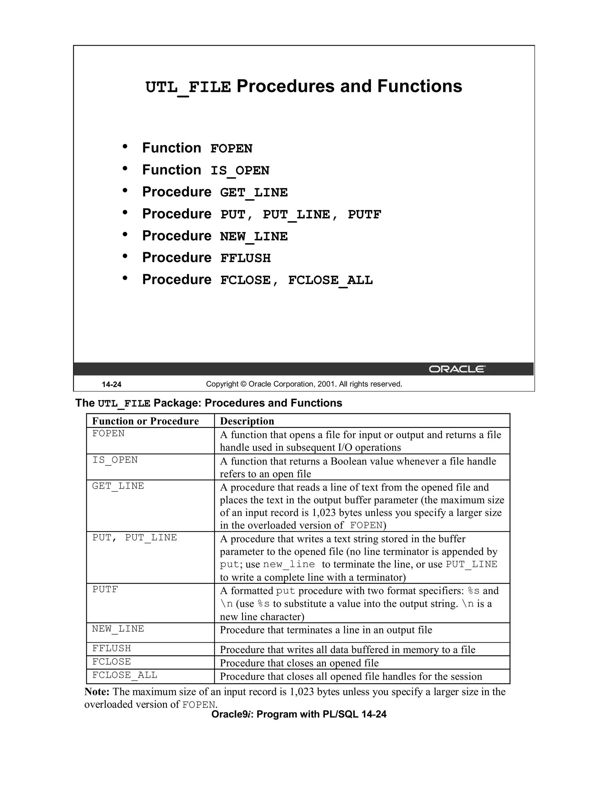 UTL_FILE Procedures and Functions


            •   Function FOPEN
            •   Function IS_OPEN
            •   Procedure GET_LINE
            •   Procedure PUT, PUT_LINE, PUTF
            •   Procedure NEW_LINE
            •   Procedure FFLUSH
            •   Procedure FCLOSE, FCLOSE_ALL




    14-24                   Copyright © Oracle Corporation, 2001. All rights reserved.

The UTL_FILE Package: Procedures and Functions
  Function or Procedure         Description
  FOPEN                         A function that opens a file for input or output and returns a file
                                handle used in subsequent I/O operations
  IS_OPEN                       A function that returns a Boolean value whenever a file handle
                                refers to an open file
  GET_LINE                      A procedure that reads a line of text from the opened file and
                                places the text in the output buffer parameter (the maximum size
                                of an input record is 1,023 bytes unless you specify a larger size
                                in the overloaded version of FOPEN)
  PUT, PUT_LINE                 A procedure that writes a text string stored in the buffer
                                parameter to the opened file (no line terminator is appended by
                                put; use new_line to terminate the line, or use PUT_LINE
                                to write a complete line with a terminator)
  PUTF                          A formatted put procedure with two format specifiers: %s and
                                n (use %s to substitute a value into the output string. n is a
                                new line character)
  NEW_LINE                      Procedure that terminates a line in an output file
  FFLUSH                      Procedure that writes all data buffered in memory to a file
  FCLOSE                      Procedure that closes an opened file
  FCLOSE_ALL                  Procedure that closes all opened file handles for the session
 Note: The maximum size of an input record is 1,023 bytes unless you specify a larger size in the
 overloaded version of FOPEN.
                             Oracle9i: Program with PL/SQL 14-24
 