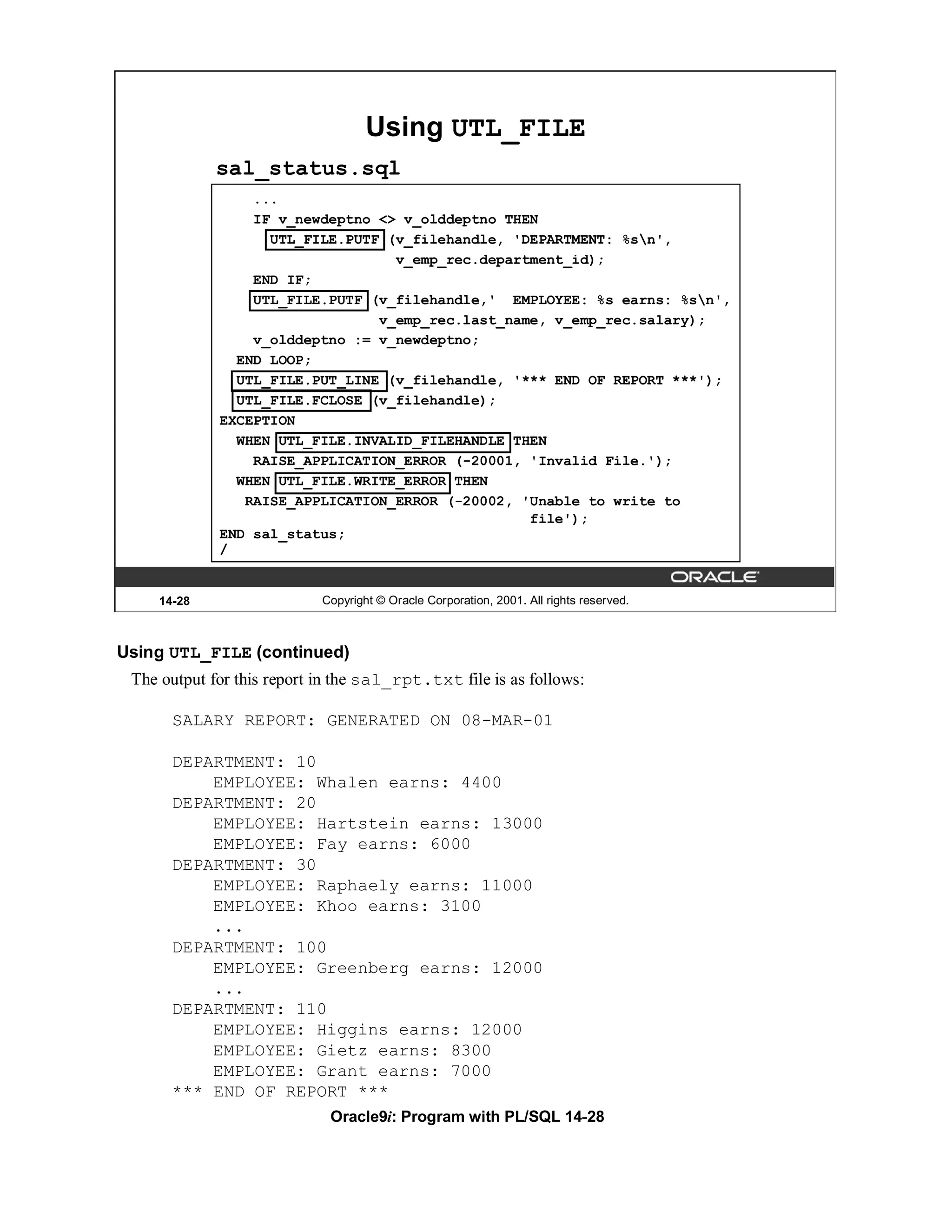Using UTL_FILE
             sal_status.sql
                 ...
                 IF v_newdeptno <> v_olddeptno THEN
                   UTL_FILE.PUTF (v_filehandle, 'DEPARTMENT: %sn',
                                  v_emp_rec.department_id);
                 END IF;
                 UTL_FILE.PUTF (v_filehandle,' EMPLOYEE: %s earns: %sn',
                                v_emp_rec.last_name, v_emp_rec.salary);
                 v_olddeptno := v_newdeptno;
               END LOOP;
               UTL_FILE.PUT_LINE (v_filehandle, '*** END OF REPORT ***');
               UTL_FILE.FCLOSE (v_filehandle);
             EXCEPTION
               WHEN UTL_FILE.INVALID_FILEHANDLE THEN
                 RAISE_APPLICATION_ERROR (-20001, 'Invalid File.');
               WHEN UTL_FILE.WRITE_ERROR THEN
                RAISE_APPLICATION_ERROR (-20002, 'Unable to write to
                                                  file');
             END sal_status;
             /


     14-28                  Copyright © Oracle Corporation, 2001. All rights reserved.



Using UTL_FILE (continued)
 The output for this report in the sal_rpt.txt file is as follows:

       SALARY REPORT: GENERATED ON 08-MAR-01

       DEPARTMENT: 10
           EMPLOYEE: Whalen earns: 4400
       DEPARTMENT: 20
           EMPLOYEE: Hartstein earns: 13000
           EMPLOYEE: Fay earns: 6000
       DEPARTMENT: 30
           EMPLOYEE: Raphaely earns: 11000
           EMPLOYEE: Khoo earns: 3100
           ...
       DEPARTMENT: 100
           EMPLOYEE: Greenberg earns: 12000
           ...
       DEPARTMENT: 110
           EMPLOYEE: Higgins earns: 12000
           EMPLOYEE: Gietz earns: 8300
           EMPLOYEE: Grant earns: 7000
       *** END OF REPORT ***
                             Oracle9i: Program with PL/SQL 14-28
 