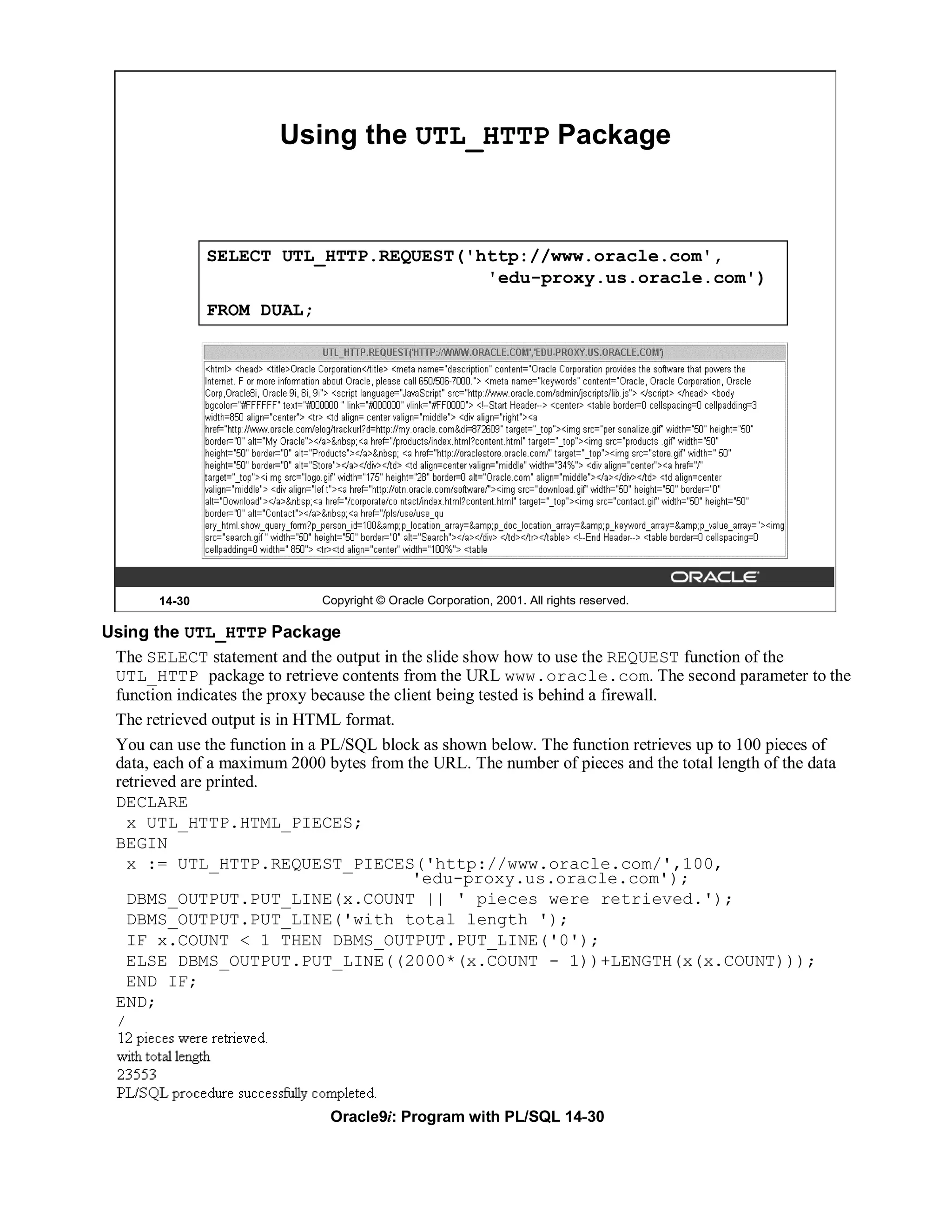 Using the UTL_HTTP Package



               SELECT UTL_HTTP.REQUEST('http://www.oracle.com',
                                         'edu-proxy.us.oracle.com')
               FROM DUAL;




       14-30                  Copyright © Oracle Corporation, 2001. All rights reserved.

Using the UTL_HTTP Package
 The SELECT statement and the output in the slide show how to use the REQUEST function of the
 UTL_HTTP package to retrieve contents from the URL www.oracle.com. The second parameter to the
 function indicates the proxy because the client being tested is behind a firewall.
 The retrieved output is in HTML format.
 You can use the function in a PL/SQL block as shown below. The function retrieves up to 100 pieces of
 data, each of a maximum 2000 bytes from the URL. The number of pieces and the total length of the data
 retrieved are printed.
 DECLARE
   x UTL_HTTP.HTML_PIECES;
 BEGIN
   x := UTL_HTTP.REQUEST_PIECES('http://www.oracle.com/',100,
                                             'edu-proxy.us.oracle.com');
   DBMS_OUTPUT.PUT_LINE(x.COUNT || ' pieces were retrieved.');
   DBMS_OUTPUT.PUT_LINE('with total length ');
   IF x.COUNT < 1 THEN DBMS_OUTPUT.PUT_LINE('0');
   ELSE DBMS_OUTPUT.PUT_LINE((2000*(x.COUNT - 1))+LENGTH(x(x.COUNT)));
   END IF;
 END;
 /




                               Oracle9i: Program with PL/SQL 14-30
 