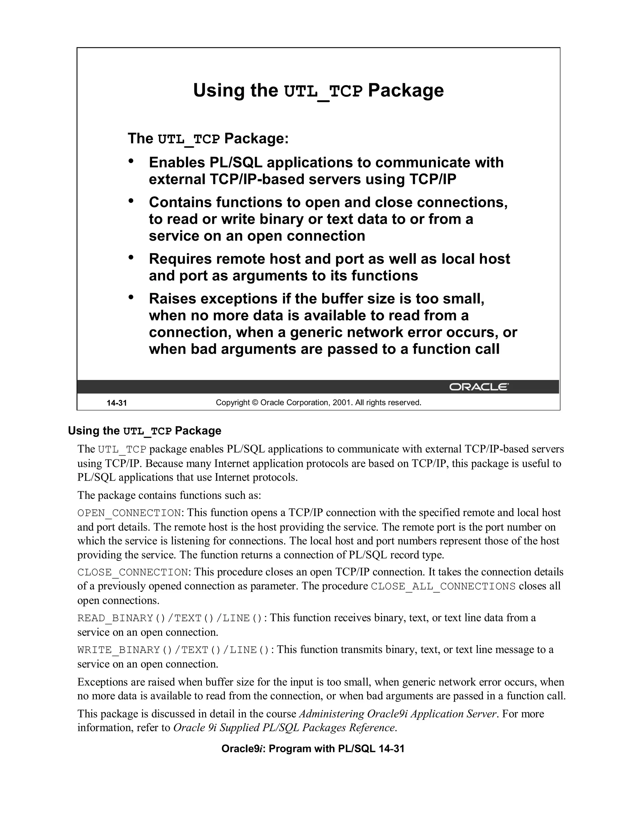 Using the UTL_TCP Package

               The UTL_TCP Package:
               •   Enables PL/SQL applications to communicate with
                   external TCP/IP-based servers using TCP/IP
               •   Contains functions to open and close connections,
                   to read or write binary or text data to or from a
                   service on an open connection
               •   Requires remote host and port as well as local host
                   and port as arguments to its functions
               •   Raises exceptions if the buffer size is too small,
                   when no more data is available to read from a
                   connection, when a generic network error occurs, or
                   when bad arguments are passed to a function call


       14-31                   Copyright © Oracle Corporation, 2001. All rights reserved.


Using the UTL_TCP Package
 The UTL_TCP package enables PL/SQL applications to communicate with external TCP/IP-based servers
 using TCP/IP. Because many Internet application protocols are based on TCP/IP, this package is useful to
 PL/SQL applications that use Internet protocols.
 The package contains functions such as:
 OPEN_CONNECTION: This function opens a TCP/IP connection with the specified remote and local host
 and port details. The remote host is the host providing the service. The remote port is the port number on
 which the service is listening for connections. The local host and port numbers represent those of the host
 providing the service. The function returns a connection of PL/SQL record type.
 CLOSE_CONNECTION: This procedure closes an open TCP/IP connection. It takes the connection details
 of a previously opened connection as parameter. The procedure CLOSE_ALL_CONNECTIONS closes all
 open connections.
 READ_BINARY()/TEXT()/LINE(): This function receives binary, text, or text line data from a
 service on an open connection.
 WRITE_BINARY()/TEXT()/LINE(): This function transmits binary, text, or text line message to a
 service on an open connection.
 Exceptions are raised when buffer size for the input is too small, when generic network error occurs, when
 no more data is available to read from the connection, or when bad arguments are passed in a function call.
 This package is discussed in detail in the course Administering Oracle9i Application Server. For more
 information, refer to Oracle 9i Supplied PL/SQL Packages Reference.
                                Oracle9i: Program with PL/SQL 14-31
 
