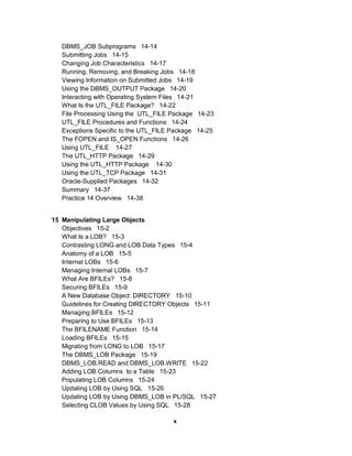 DBMS_JOB Subprograms 14-14
   Submitting Jobs 14-15
   Changing Job Characteristics 14-17
   Running, Removing, and Breaking Jobs 14-18
   Viewing Information on Submitted Jobs 14-19
   Using the DBMS_OUTPUT Package 14-20
   Interacting with Operating System Files 14-21
   What Is the UTL_FILE Package? 14-22
   File Processing Using the UTL_FILE Package 14-23
   UTL_FILE Procedures and Functions 14-24
   Exceptions Specific to the UTL_FILE Package 14-25
   The FOPEN and IS_OPEN Functions 14-26
   Using UTL_FILE 14-27
   The UTL_HTTP Package 14-29
   Using the UTL_HTTP Package 14-30
   Using the UTL_TCP Package 14-31
   Oracle-Supplied Packages 14-32
   Summary 14-37
   Practice 14 Overview 14-38


15 Manipulating Large Objects
   Objectives 15-2
   What Is a LOB? 15-3
   Contrasting LONG and LOB Data Types 15-4
   Anatomy of a LOB 15-5
   Internal LOBs 15-6
   Managing Internal LOBs 15-7
   What Are BFILEs? 15-8
   Securing BFILEs 15-9
   A New Database Object: DIRECTORY 15-10
   Guidelines for Creating DIRECTORY Objects 15-11
   Managing BFILEs 15-12
   Preparing to Use BFILEs 15-13
   The BFILENAME Function 15-14
   Loading BFILEs 15-15
   Migrating from LONG to LOB 15-17
   The DBMS_LOB Package 15-19
   DBMS_LOB.READ and DBMS_LOB.WRITE 15-22
   Adding LOB Columns to a Table 15-23
   Populating LOB Columns 15-24
   Updating LOB by Using SQL 15-26
   Updating LOB by Using DBMS_LOB in PL/SQL 15-27
   Selecting CLOB Values by Using SQL 15-28

                                      x
 