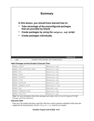 Summary


             In this lesson, you should have learned how to:
             •   Take advantage of the preconfigured packages
                 that are provided by Oracle
             •   Create packages by using the catproc.sql script
             •   Create packages individually.




     14-37                   Copyright © Oracle Corporation, 2001. All rights reserved.


DBMS Packages and the Scripts to Execute Them
  DBMS_ALERT                                            dbmsalrt.sql
  DBMS_APPLICATION_INFO                                 dbmsutil.sql
  DBMS_DDL                                              dbmsutil.sql
  DBMS_LOCK                                             dbmslock.sql
  DBMS_OUTPUT                                           dbmsotpt.sql
  DBMS_PIPE                                             dbmspipe.sql
  DBMS_SESSION                                          dbmsutil.sql
  DBMS_SHARED_POOL                                      dbmsspool.sql
  DBMS_SQL                                              dbmssql.sql
  DBMS_TRANSACTION                                      dbmsutil.sql
  DBMS_UTILITY                                   dbmsutil.sql
 Note: For more information about these packages and scripts, refer to Oracle9i Supplied PL/SQL
 Packages and Types Reference.
Instructor Note
 Point out to the students that these script files often have useful comments embedded within them that
 supplement the documentation. See the dbmspipe.sql script for an example.

                               Oracle9i: Program with PL/SQL 14-37
 