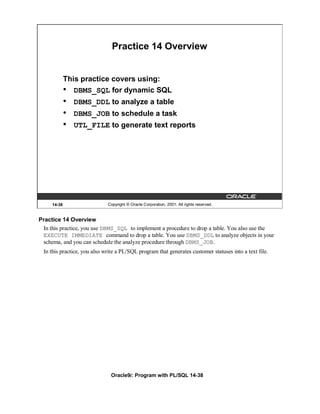 Practice 14 Overview


             This practice covers using:
             • DBMS_SQL for dynamic SQL
             •   DBMS_DDL to analyze a table
             •   DBMS_JOB to schedule a task
             •   UTL_FILE to generate text reports




     14-38                   Copyright © Oracle Corporation, 2001. All rights reserved.


Practice 14 Overview
 In this practice, you use DBMS_SQL to implement a procedure to drop a table. You also use the
 EXECUTE IMMEDIATE command to drop a table. You use DBMS_DDL to analyze objects in your
 schema, and you can schedule the analyze procedure through DBMS_JOB.
 In this practice, you also write a PL/SQL program that generates customer statuses into a text file.




                               Oracle9i: Program with PL/SQL 14-38
 