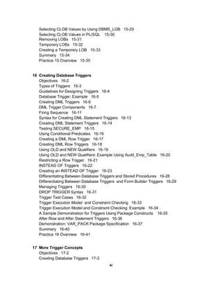 Selecting CLOB Values by Using DBMS_LOB 15-29
   Selecting CLOB Values in PL/SQL 15-30
   Removing LOBs 15-31
   Temporary LOBs 15-32
   Creating a Temporary LOB 15-33
   Summary 15-34
   Practice 15 Overview 15-35


16 Creating Database Triggers
   Objectives 16-2
   Types of Triggers 16-3
   Guidelines for Designing Triggers 16-4
   Database Trigger: Example 16-5
   Creating DML Triggers 16-6
   DML Trigger Components 16-7
   Firing Sequence 16-11
   Syntax for Creating DML Statement Triggers 16-13
   Creating DML Statement Triggers 16-14
   Testing SECURE_EMP 16-15
   Using Conditional Predicates 16-16
   Creating a DML Row Trigger 16-17
   Creating DML Row Triggers 16-18
   Using OLD and NEW Qualifiers 16-19
   Using OLD and NEW Qualifiers: Example Using Audit_Emp_Table 16-20
   Restricting a Row Trigger 16-21
   INSTEAD OF Triggers 16-22
   Creating an INSTEAD OF Trigger 16-23
   Differentiating Between Database Triggers and Stored Procedures 16-28
   Differentiating Between Database Triggers and Form Builder Triggers 16-29
   Managing Triggers 16-30
   DROP TRIGGER Syntax 16-31
   Trigger Test Cases 16-32
   Trigger Execution Model and Constraint Checking 16-33
   Trigger Execution Model and Constraint Checking: Example 16-34
   A Sample Demonstration for Triggers Using Package Constructs 16-35
   After Row and After Statement Triggers 16-36
   Demonstration: VAR_PACK Package Specification 16-37
   Summary 16-40
   Practice 16 Overview 16-41


17 More Trigger Concepts
   Objectives 17-2
   Creating Database Triggers 17-3
                                        xi
 
