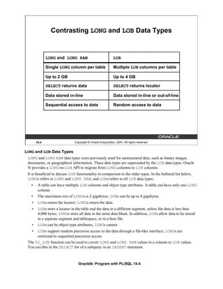 Contrasting LONG and LOB Data Types


              LONG and LONG RAW                              LOB

              Single LONG column per table                   Multiple LOB columns per table

              Up to 2 GB                                     Up to 4 GB

              SELECT returns data                            SELECT returns locator

              Data stored in-line                            Data stored in-line or out-of-line

              Sequential access to data                      Random access to data




       15-4                    Copyright © Oracle Corporation, 2001. All rights reserved.


LONG and LOB Data Types
 LONG and LONG RAW data types were previously used for unstructured data, such as binary images,
 documents, or geographical information. These data types are superseded by the LOB data types. Oracle
 9i provides a LONG-to-LOB API to migrate from LONG columns to LOB columns.
 It is beneficial to discuss LOB functionality in comparison to the older types. In the bulleted list below,
 LONGs refers to LONG and LONG RAW, and LOBs refers to all LOB data types:
   •    A table can have multiple LOB columns and object type attributes. A table can have only one LONG
        column.
   •    The maximum size of LONGs is 2 gigabytes; LOBs can be up to 4 gigabytes.
   • LOBs return the locator; LONGs return the data.
   • LOBs store a locator in the table and the data in a different segment, unless the data is less than
     4,000 bytes; LONGs store all data in the same data block. In addition, LOBs allow data to be stored
     in a separate segment and tablespace, or in a host file.
   • LOBs can be object type attributes; LONGs cannot.
   • LOBs support random piecewise access to the data through a file-like interface; LONGs are
      restricted to sequential piecewise access.
 The TO_LOB function can be used to covert LONG and LONG RAW values in a column to LOB values.
 You use this in the SELECT list of a subquery in an INSERT statement.



                                 Oracle9i: Program with PL/SQL 15-4
 