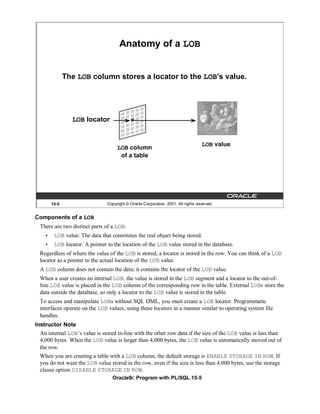 Anatomy of a LOB


               The LOB column stores a locator to the LOB's value.




                 LOB locator


                                                                                    LOB value
                                     LOB column
                                      of a table




        15-5                    Copyright © Oracle Corporation, 2001. All rights reserved.


Components of a LOB
  There are two distinct parts of a LOB:
    •    LOB value: The data that constitutes the real object being stored.
    •    LOB locator: A pointer to the location of the LOB value stored in the database.
  Regardless of where the value of the LOB is stored, a locator is stored in the row. You can think of a LOB
  locator as a pointer to the actual location of the LOB value.
  A LOB column does not contain the data; it contains the locator of the LOB value.
  When a user creates an internal LOB, the value is stored in the LOB segment and a locator to the out-of-
  line LOB value is placed in the LOB column of the corresponding row in the table. External LOBs store the
  data outside the database, so only a locator to the LOB value is stored in the table.
  To access and manipulate LOBs without SQL DML, you must create a LOB locator. Programmatic
  interfaces operate on the LOB values, using these locators in a manner similar to operating system file
  handles.
Instructor Note
  An internal LOB’s value is stored in-line with the other row data if the size of the LOB value is less than
  4,000 bytes. When the LOB value is larger than 4,000 bytes, the LOB value is automatically moved out of
  the row.
  When you are creating a table with a LOB column, the default storage is ENABLE STORAGE IN ROW. If
  you do not want the LOB value stored in the row, even if the size is less than 4,000 bytes, use the storage
  clause option DISABLE STORAGE IN ROW.
                                   Oracle9i: Program with PL/SQL 15-5
 