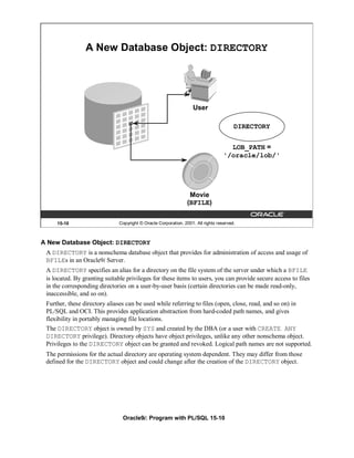 A New Database Object: DIRECTORY




                                                                   User

                                                                                        DIRECTORY


                                                                                     LOB_PATH =
                                                                                   '/oracle/lob/'




                                                                  Movie
                                                                 (BFILE)

     15-10                     Copyright © Oracle Corporation, 2001. All rights reserved.



A New Database Object: DIRECTORY
 A DIRECTORY is a nonschema database object that provides for administration of access and usage of
 BFILEs in an Oracle9i Server.
 A DIRECTORY specifies an alias for a directory on the file system of the server under which a BFILE
 is located. By granting suitable privileges for these items to users, you can provide secure access to files
 in the corresponding directories on a user-by-user basis (certain directories can be made read-only,
 inaccessible, and so on).
 Further, these directory aliases can be used while referring to files (open, close, read, and so on) in
 PL/SQL and OCI. This provides application abstraction from hard-coded path names, and gives
 flexibility in portably managing file locations.
 The DIRECTORY object is owned by SYS and created by the DBA (or a user with CREATE ANY
 DIRECTORY privilege). Directory objects have object privileges, unlike any other nonschema object.
 Privileges to the DIRECTORY object can be granted and revoked. Logical path names are not supported.
 The permissions for the actual directory are operating system dependent. They may differ from those
 defined for the DIRECTORY object and could change after the creation of the DIRECTORY object.




                                Oracle9i: Program with PL/SQL 15-10
 