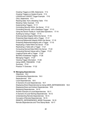 Creating Triggers on DDL Statements 17-4
   Creating Triggers on System Events 17-5
   LOGON and LOGOFF Trigger Example 17-6
   CALL Statements 17-7
   Reading Data from a Mutating Table 17-8
   Mutating Table: Example 17-9
   Implementing Triggers 17-11
   Controlling Security Within the Server 17-12
   Controlling Security with a Database Trigger 17-13
   Using the Server Facility to Audit Data Operations 17-14
   Auditing by Using a Trigger 17-15
   Enforcing Data Integrity Within the Server 17-16
   Protecting Data Integrity with a Trigger 17-17
   Enforcing Referential Integrity Within the Server 17-18
   Protecting Referential Integrity with a Trigger 17-19
   Replicating a Table Within the Server 17-20
   Replicating a Table with a Trigger 17-21
   Computing Derived Data Within the Server 17-22
   Computing Derived Values with a Trigger 17-23
   Logging Events with a Trigger 17-24
   Benefits of Database Triggers 17-26
   Managing Triggers 17-27
   Viewing Trigger Information 17-28
   Using USER_TRIGGERS 17-29
   Summary 17-31
   Practice 17 Overview 17-32


18 Managing Dependencies
   Objectives 18-2
   Understanding Dependencies 18-3
   Dependencies 18-4
   Local Dependencies 18-5
   A Scenario of Local Dependencies 18-7
   Displaying Direct Dependencies by Using USER_DEPENDENCIES 18-8
   Displaying Direct and Indirect Dependencies 18-9
   Displaying Dependencies 18-10
   Another Scenario of Local Dependencies 18-11
   A Scenario of Local Naming Dependencies 18-12
   Understanding Remote Dependencies 18-13
   Concepts of Remote Dependencies 18-15
   REMOTE_DEPENDENCIES_MODE Parameter 18-16
   Remote Dependencies and Time Stamp Mode 18-17


                                         xii
 