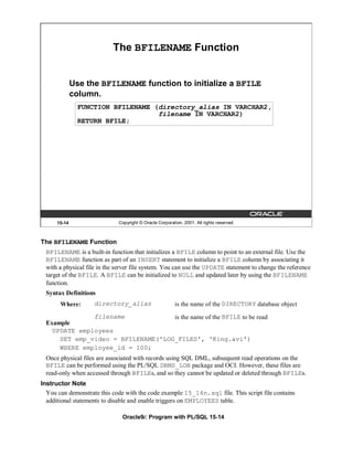 The BFILENAME Function


              Use the BFILENAME function to initialize a BFILE
              column.
                FUNCTION BFILENAME (directory_alias IN VARCHAR2,
                                    filename IN VARCHAR2)
                RETURN BFILE;




      15-14                  Copyright © Oracle Corporation, 2001. All rights reserved.



The BFILENAME Function
 BFILENAME is a built-in function that initializes a BFILE column to point to an external file. Use the
 BFILENAME function as part of an INSERT statement to initialize a BFILE column by associating it
 with a physical file in the server file system. You can use the UPDATE statement to change the reference
 target of the BFILE. A BFILE can be initialized to NULL and updated later by using the BFILENAME
 function.
 Syntax Definitions
       Where:       directory_alias                      is the name of the DIRECTORY database object
              filename             is the name of the BFILE to be read
 Example
   UPDATE employees
     SET emp_video = BFILENAME('LOG_FILES', 'King.avi')
     WHERE employee_id = 100;
 Once physical files are associated with records using SQL DML, subsequent read operations on the
 BFILE can be performed using the PL/SQL DBMS_LOB package and OCI. However, these files are
 read-only when accessed through BFILEs, and so they cannot be updated or deleted through BFILEs.
Instructor Note
  You can demonstrate this code with the code example 15_14n.sql file. This script file contains
  additional statements to disable and enable triggers on EMPLOYEES table.

                               Oracle9i: Program with PL/SQL 15-14
 