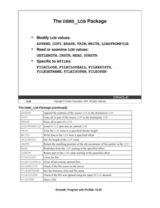 The DBMS_LOB Package


            •   Modify LOB values:
                APPEND, COPY, ERASE, TRIM, WRITE, LOADFROMFILE
            •   Read or examine LOB values:
                GETLENGTH, INSTR, READ, SUBSTR
            •   Specific to BFILEs:
                FILECLOSE, FILECLOSEALL, FILEEXISTS,
                FILEGETNAME, FILEISOPEN, FILEOPEN




    15-20                   Copyright © Oracle Corporation, 2001. All rights reserved.


The DBMS_LOB Package (continued)
 APPEND            Append the contents of the source LOB to the destination LOB
 COPY              Copy all or part of the source LOB to the destination LOB
 ERASE             Erase all or part of a LOB
 LOADFROMFILE      Load BFILE data into an internal LOB
 TRIM              Trim the LOB value to a specified shorter length
 WRITE             Write data to the LOB from a specified offset
 GETLENGTH         Get the length of the LOB value
 INSTR             Return the matching position of the nth occurrence of the pattern in the LOB
 READ              Read data from the LOB starting at the specified offset
 SUBSTR            Return part of the LOB value starting at the specified offset
 FILECLOSE         Close the file
 FILECLOSEALL      Close all previously opened files
 FILEEXISTS        Check if the file exists on the server
 FILEGETNAME       Get the directory alias and file name
 FILEISOPEN        Check if the file was opened using the input BFILE locators
 FILEOPEN          Open a file


                              Oracle9i: Program with PL/SQL 15-20
 