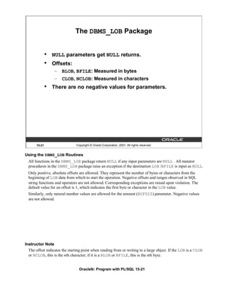 The DBMS_LOB Package


               •   NULL parameters get NULL returns.
               •   Offsets:
                   – BLOB, BFILE: Measured in bytes
                   – CLOB, NCLOB: Measured in characters
               •   There are no negative values for parameters.




       15-21                   Copyright © Oracle Corporation, 2001. All rights reserved.


Using the DBMS_LOB Routines
  All functions in the DBMS_LOB package return NULL if any input parameters are NULL . All mutator
  procedures in the DBMS_LOB package raise an exception if the destination LOB /BFILE is input as NULL.
  Only positive, absolute offsets are allowed. They represent the number of bytes or characters from the
  beginning of LOB data from which to start the operation. Negative offsets and ranges observed in SQL
  string functions and operators are not allowed. Corresponding exceptions are raised upon violation. The
  default value for an offset is 1, which indicates the first byte or character in the LOB value.
  Similarly, only natural number values are allowed for the amount (BUFSIZ) parameter. Negative values
  are not allowed.




Instructor Note
  The offset indicates the starting point when reading from or writing to a large object. If the LOB is a CLOB
  or NCLOB, this is the nth character; if it is a BLOB or BFILE, this is the nth byte.


                                 Oracle9i: Program with PL/SQL 15-21
 