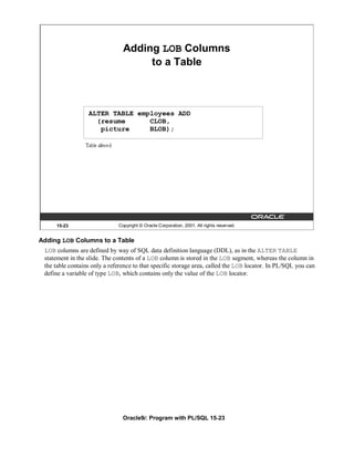 Adding LOB Columns
                                     to a Table



                  ALTER TABLE employees ADD
                    (resume      CLOB,
                     picture     BLOB);




     15-23                    Copyright © Oracle Corporation, 2001. All rights reserved.


Adding LOB Columns to a Table
 LOB columns are defined by way of SQL data definition language (DDL), as in the ALTER TABLE
 statement in the slide. The contents of a LOB column is stored in the LOB segment, whereas the column in
 the table contains only a reference to that specific storage area, called the LOB locator. In PL/SQL you can
 define a variable of type LOB, which contains only the value of the LOB locator.




                                Oracle9i: Program with PL/SQL 15-23
 